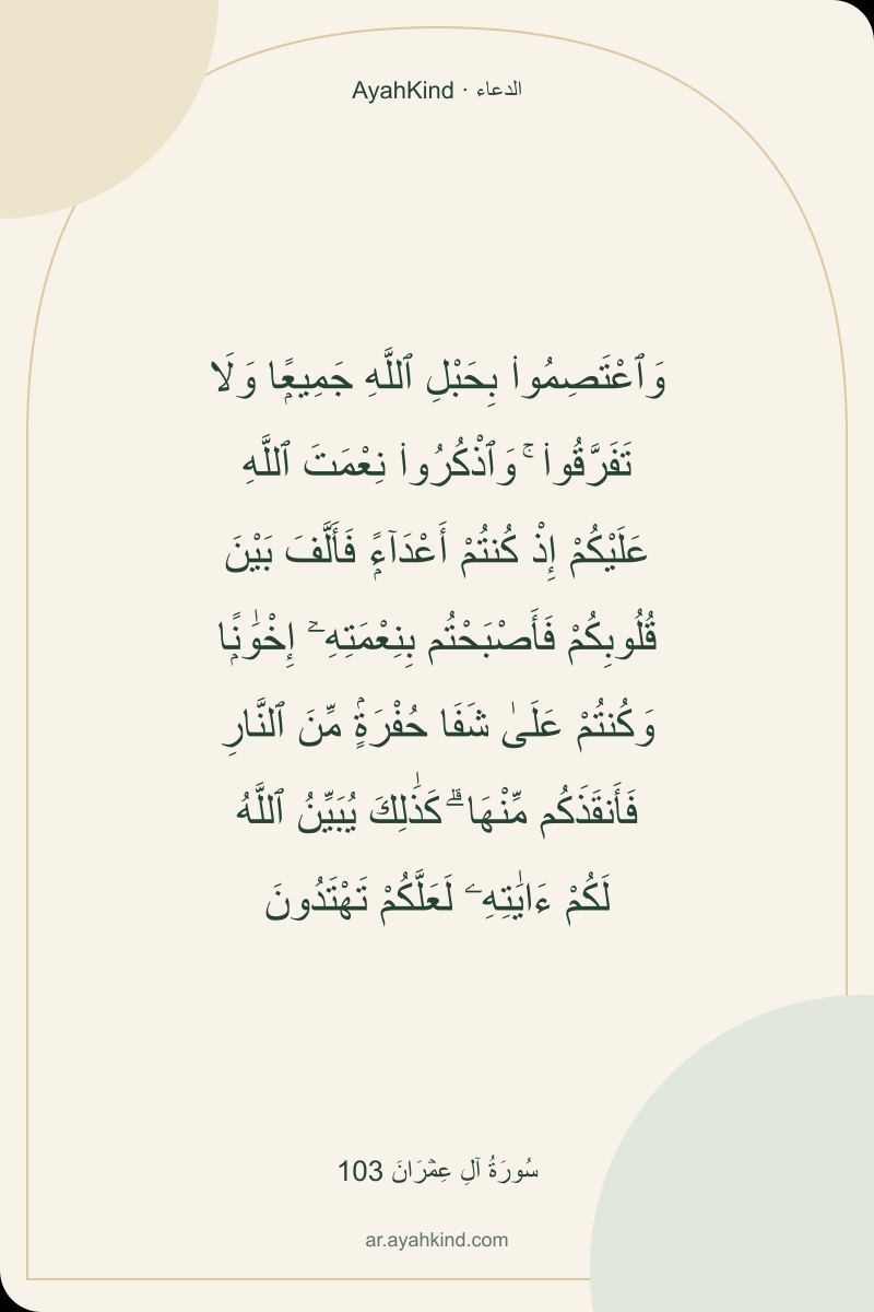 وَٱعْتَصِمُوا۟ بِحَبْلِ ٱللَّهِ جَمِيعًۭا وَلَا تَفَرَّقُوا۟ ۚ وَٱذْكُرُوا۟ نِعْمَتَ ٱللَّهِ عَلَيْكُمْ إِذْ كُنتُمْ أَعْدَآءًۭ فَأَلَّفَ بَيْنَ قُلُوبِكُمْ فَأَصْبَحْتُم بِنِعْمَتِهِۦٓ إِخْوَٰنًۭا وَكُنتُمْ عَلَىٰ شَفَا حُفْرَةٍۢ مِّنَ ٱلنَّارِ فَأَنقَذَكُم مِّنْهَا ۗ كَذَٰلِكَ يُبَيِّنُ ٱللَّهُ لَكُمْ ءَايَٰتِهِۦ لَعَلَّكُمْ تَهْتَدُونَ — سُورَةُ آلِ عِمۡرَانَ 103