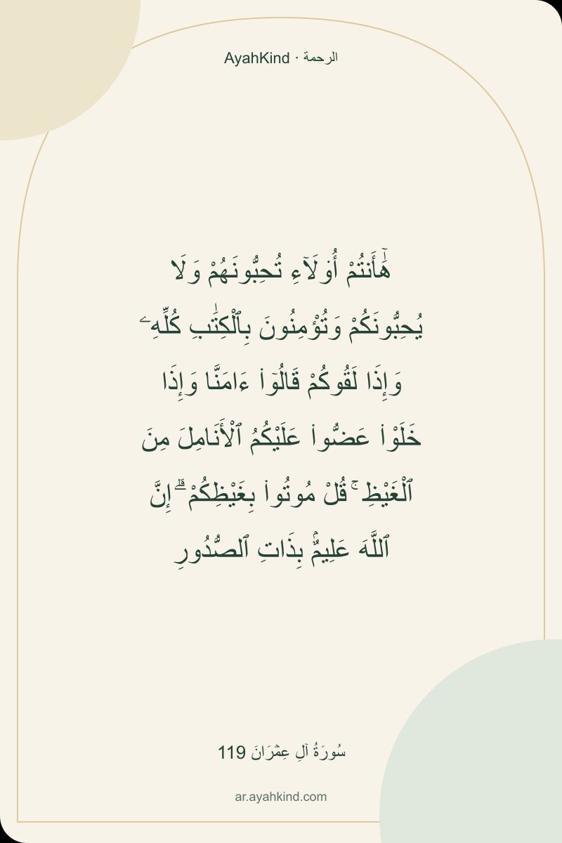 هَٰٓأَنتُمْ أُو۟لَآءِ تُحِبُّونَهُمْ وَلَا يُحِبُّونَكُمْ وَتُؤْمِنُونَ بِٱلْكِتَٰبِ كُلِّهِۦ وَإِذَا لَقُوكُمْ قَالُوٓا۟ ءَامَنَّا وَإِذَا خَلَوْا۟ عَضُّوا۟ عَلَيْكُمُ ٱلْأَنَامِلَ مِنَ ٱلْغَيْظِ ۚ قُلْ مُوتُوا۟ بِغَيْظِكُمْ ۗ إِنَّ ٱللَّهَ عَلِيمٌۢ بِذَاتِ ٱلصُّدُورِ — سُورَةُ آلِ عِمۡرَانَ 119
