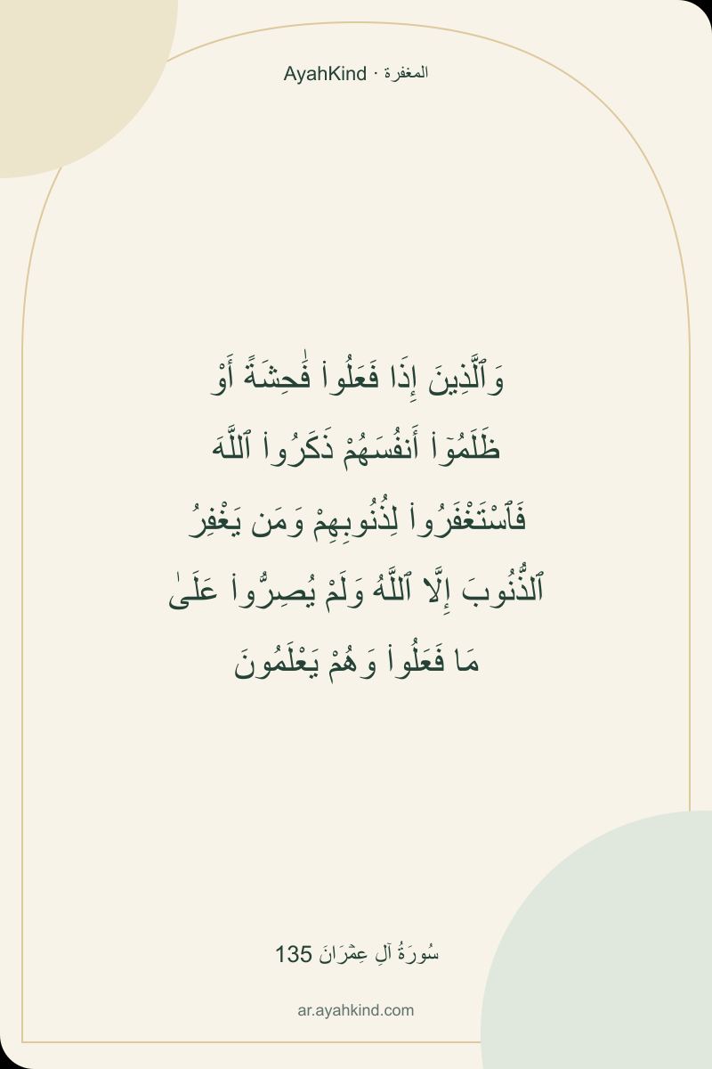 وَٱلَّذِينَ إِذَا فَعَلُوا۟ فَٰحِشَةً أَوْ ظَلَمُوٓا۟ أَنفُسَهُمْ ذَكَرُوا۟ ٱللَّهَ فَٱسْتَغْفَرُوا۟ لِذُنُوبِهِمْ وَمَن يَغْفِرُ ٱلذُّنُوبَ إِلَّا ٱللَّهُ وَلَمْ يُصِرُّوا۟ عَلَىٰ مَا فَعَلُوا۟ وَهُمْ يَعْلَمُونَ — سُورَةُ آلِ عِمۡرَانَ 135