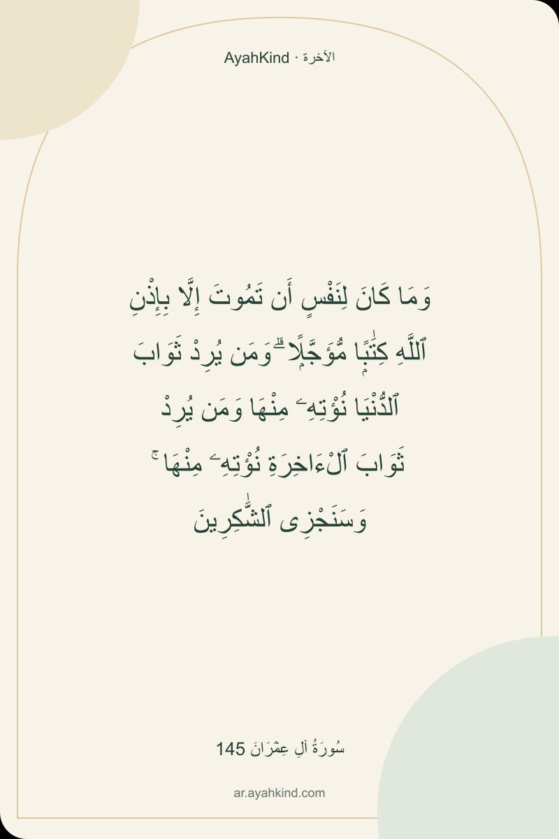 وَمَا كَانَ لِنَفْسٍ أَن تَمُوتَ إِلَّا بِإِذْنِ ٱللَّهِ كِتَٰبًۭا مُّؤَجَّلًۭا ۗ وَمَن يُرِدْ ثَوَابَ ٱلدُّنْيَا نُؤْتِهِۦ مِنْهَا وَمَن يُرِدْ ثَوَابَ ٱلْءَاخِرَةِ نُؤْتِهِۦ مِنْهَا ۚ وَسَنَجْزِى ٱلشَّٰكِرِينَ — سُورَةُ آلِ عِمۡرَانَ 145