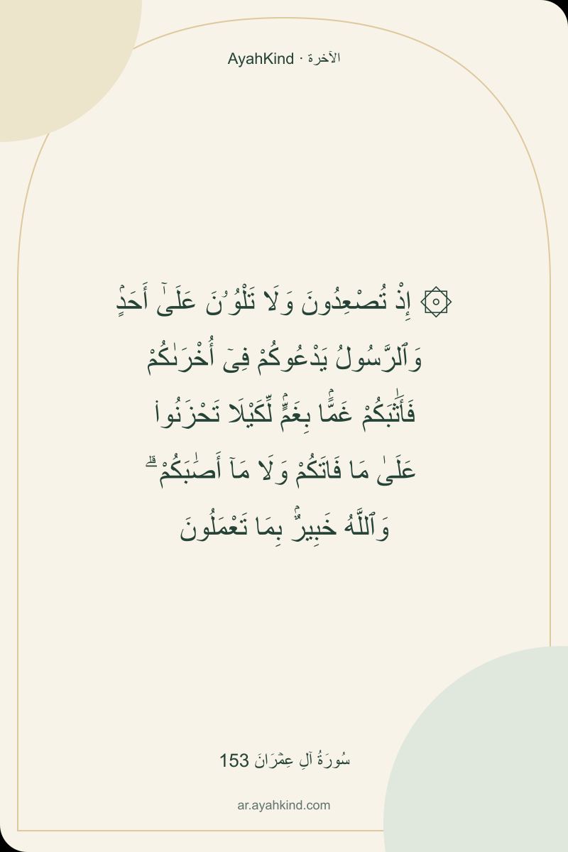 ۞ إِذْ تُصْعِدُونَ وَلَا تَلْوُۥنَ عَلَىٰٓ أَحَدٍۢ وَٱلرَّسُولُ يَدْعُوكُمْ فِىٓ أُخْرَىٰكُمْ فَأَثَٰبَكُمْ غَمًّۢا بِغَمٍّۢ لِّكَيْلَا تَحْزَنُوا۟ عَلَىٰ مَا فَاتَكُمْ وَلَا مَآ أَصَٰبَكُمْ ۗ وَٱللَّهُ خَبِيرٌۢ بِمَا تَعْمَلُونَ — سُورَةُ آلِ عِمۡرَانَ 153