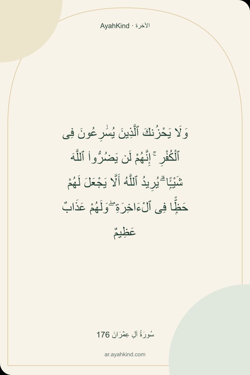 وَلَا يَحْزُنكَ ٱلَّذِينَ يُسَٰرِعُونَ فِى ٱلْكُفْرِ ۚ إِنَّهُمْ لَن يَضُرُّوا۟ ٱللَّهَ شَيْـًۭٔا ۗ يُرِيدُ ٱللَّهُ أَلَّا يَجْعَلَ لَهُمْ حَظًّۭا فِى ٱلْءَاخِرَةِ ۖ وَلَهُمْ عَذَابٌ عَظِيمٌ — سُورَةُ آلِ عِمۡرَانَ 176