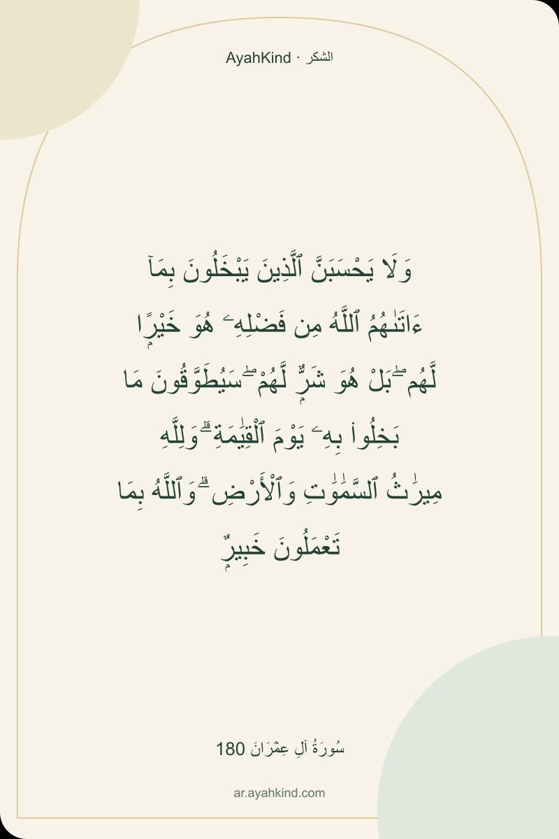 وَلَا يَحْسَبَنَّ ٱلَّذِينَ يَبْخَلُونَ بِمَآ ءَاتَىٰهُمُ ٱللَّهُ مِن فَضْلِهِۦ هُوَ خَيْرًۭا لَّهُم ۖ بَلْ هُوَ شَرٌّۭ لَّهُمْ ۖ سَيُطَوَّقُونَ مَا بَخِلُوا۟ بِهِۦ يَوْمَ ٱلْقِيَٰمَةِ ۗ وَلِلَّهِ مِيرَٰثُ ٱلسَّمَٰوَٰتِ وَٱلْأَرْضِ ۗ وَٱللَّهُ بِمَا تَعْمَلُونَ خَبِيرٌۭ — سُورَةُ آلِ عِمۡرَانَ 180