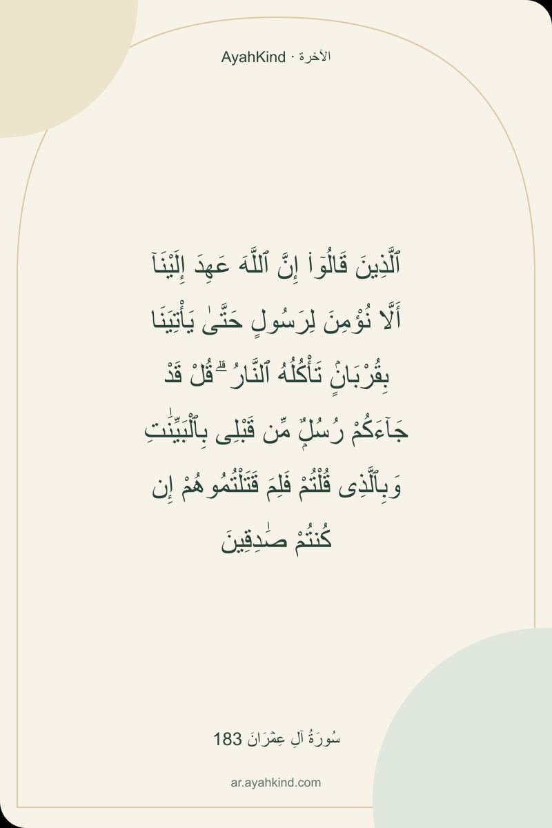ٱلَّذِينَ قَالُوٓا۟ إِنَّ ٱللَّهَ عَهِدَ إِلَيْنَآ أَلَّا نُؤْمِنَ لِرَسُولٍ حَتَّىٰ يَأْتِيَنَا بِقُرْبَانٍۢ تَأْكُلُهُ ٱلنَّارُ ۗ قُلْ قَدْ جَآءَكُمْ رُسُلٌۭ مِّن قَبْلِى بِٱلْبَيِّنَٰتِ وَبِٱلَّذِى قُلْتُمْ فَلِمَ قَتَلْتُمُوهُمْ إِن كُنتُمْ صَٰدِقِينَ — سُورَةُ آلِ عِمۡرَانَ 183