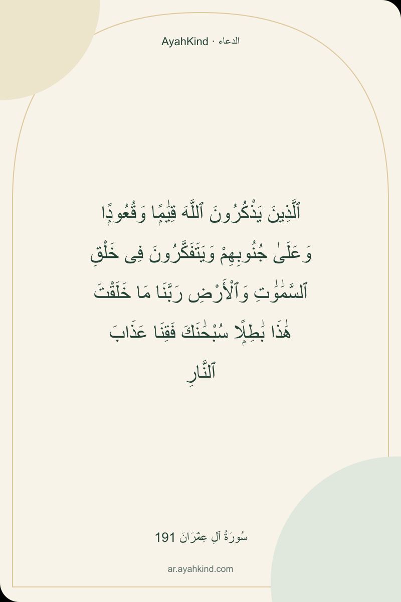 ٱلَّذِينَ يَذْكُرُونَ ٱللَّهَ قِيَٰمًۭا وَقُعُودًۭا وَعَلَىٰ جُنُوبِهِمْ وَيَتَفَكَّرُونَ فِى خَلْقِ ٱلسَّمَٰوَٰتِ وَٱلْأَرْضِ رَبَّنَا مَا خَلَقْتَ هَٰذَا بَٰطِلًۭا سُبْحَٰنَكَ فَقِنَا عَذَابَ ٱلنَّارِ — سُورَةُ آلِ عِمۡرَانَ 191