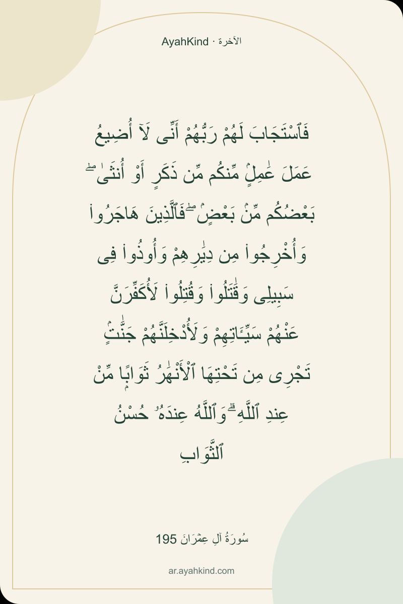 فَٱسْتَجَابَ لَهُمْ رَبُّهُمْ أَنِّى لَآ أُضِيعُ عَمَلَ عَٰمِلٍۢ مِّنكُم مِّن ذَكَرٍ أَوْ أُنثَىٰ ۖ بَعْضُكُم مِّنۢ بَعْضٍۢ ۖ فَٱلَّذِينَ هَاجَرُوا۟ وَأُخْرِجُوا۟ مِن دِيَٰرِهِمْ وَأُوذُوا۟ فِى سَبِيلِى وَقَٰتَلُوا۟ وَقُتِلُوا۟ لَأُكَفِّرَنَّ عَنْهُمْ سَيِّـَٔاتِهِمْ وَلَأُدْخِلَنَّهُمْ جَنَّٰتٍۢ تَجْرِى مِن تَحْتِهَا ٱلْأَنْهَٰرُ ثَوَابًۭا مِّنْ عِندِ ٱللَّهِ ۗ وَٱللَّهُ عِندَهُۥ حُسْنُ ٱلثَّوَابِ — سُورَةُ آلِ عِمۡرَانَ 195
