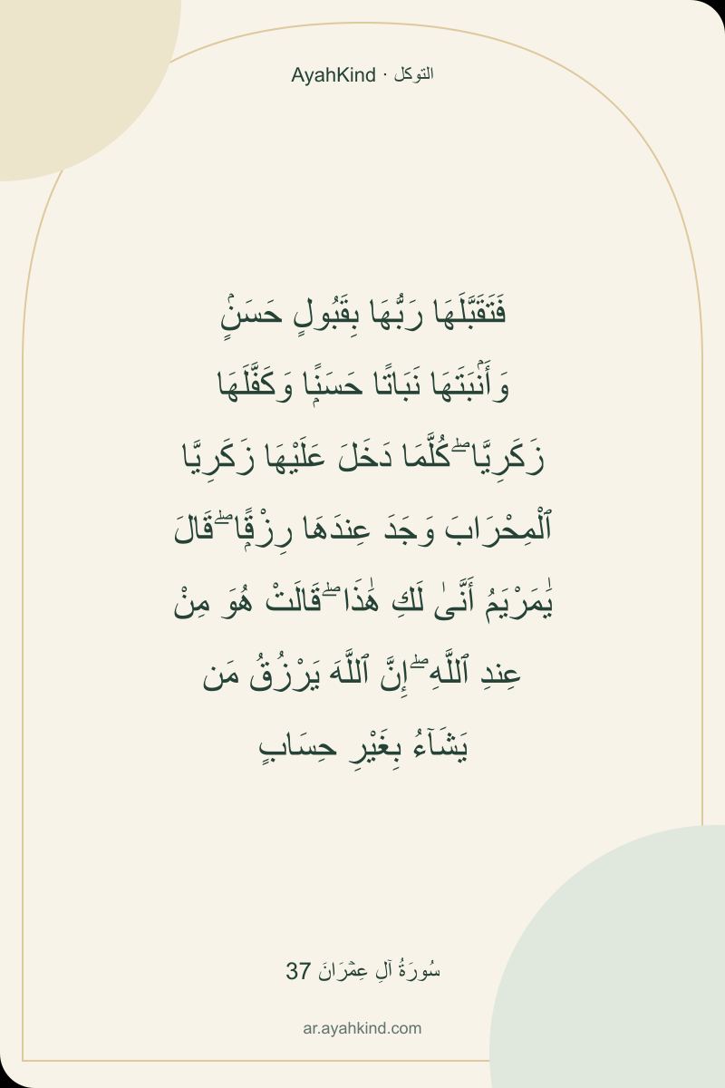 فَتَقَبَّلَهَا رَبُّهَا بِقَبُولٍ حَسَنٍۢ وَأَنۢبَتَهَا نَبَاتًا حَسَنًۭا وَكَفَّلَهَا زَكَرِيَّا ۖ كُلَّمَا دَخَلَ عَلَيْهَا زَكَرِيَّا ٱلْمِحْرَابَ وَجَدَ عِندَهَا رِزْقًۭا ۖ قَالَ يَٰمَرْيَمُ أَنَّىٰ لَكِ هَٰذَا ۖ قَالَتْ هُوَ مِنْ عِندِ ٱللَّهِ ۖ إِنَّ ٱللَّهَ يَرْزُقُ مَن يَشَآءُ بِغَيْرِ حِسَابٍ — سُورَةُ آلِ عِمۡرَانَ 37