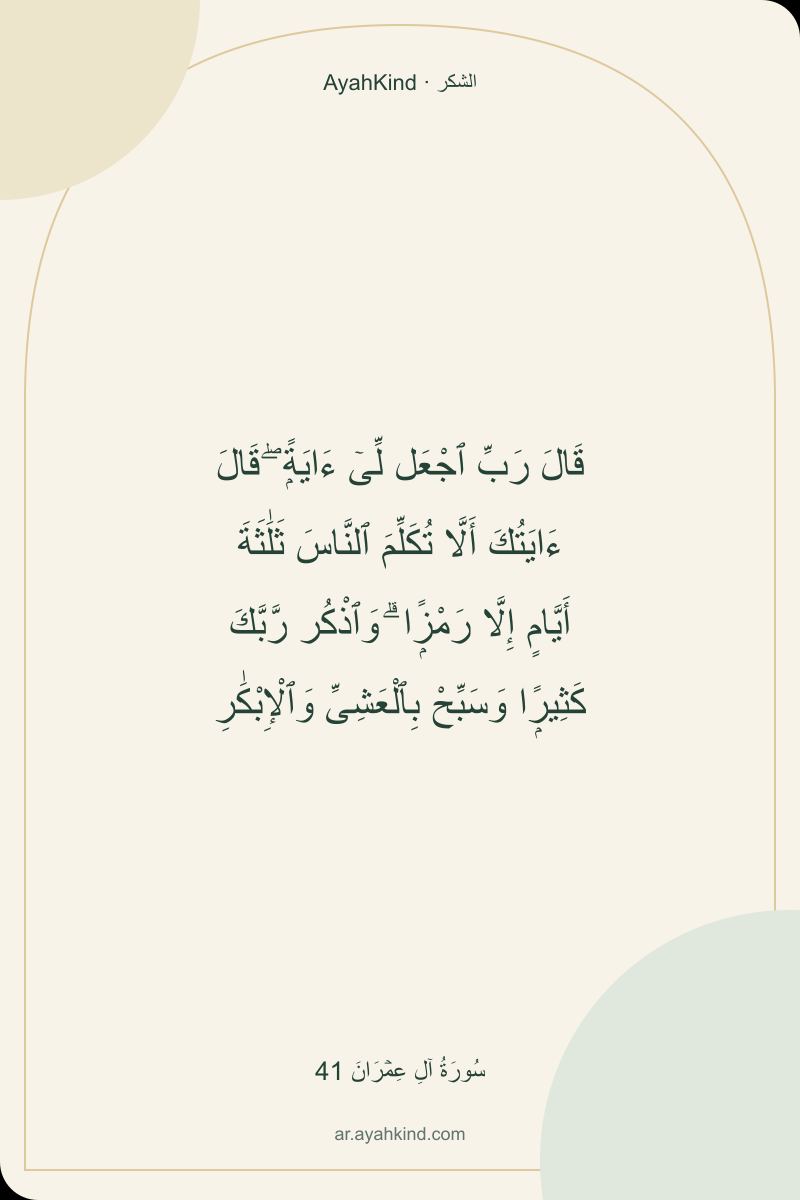 قَالَ رَبِّ ٱجْعَل لِّىٓ ءَايَةًۭ ۖ قَالَ ءَايَتُكَ أَلَّا تُكَلِّمَ ٱلنَّاسَ ثَلَٰثَةَ أَيَّامٍ إِلَّا رَمْزًۭا ۗ وَٱذْكُر رَّبَّكَ كَثِيرًۭا وَسَبِّحْ بِٱلْعَشِىِّ وَٱلْإِبْكَٰرِ — سُورَةُ آلِ عِمۡرَانَ 41