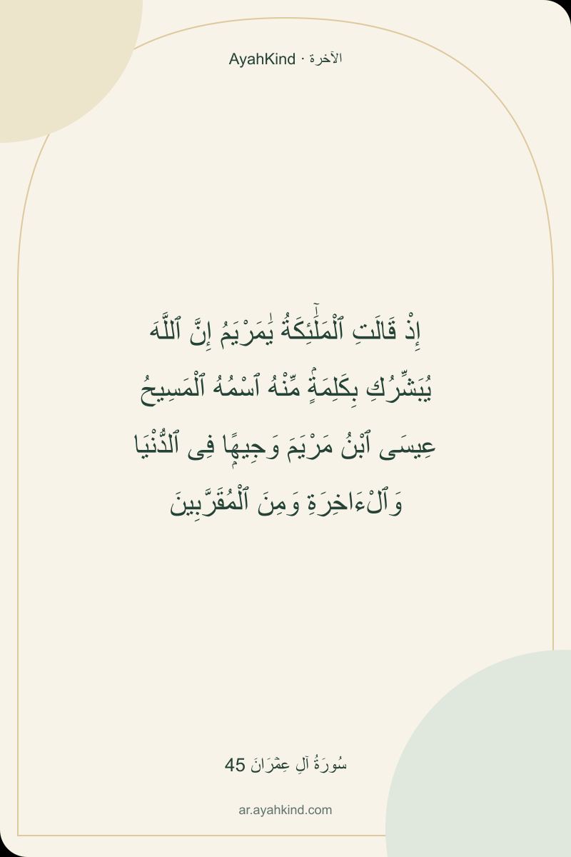 إِذْ قَالَتِ ٱلْمَلَٰٓئِكَةُ يَٰمَرْيَمُ إِنَّ ٱللَّهَ يُبَشِّرُكِ بِكَلِمَةٍۢ مِّنْهُ ٱسْمُهُ ٱلْمَسِيحُ عِيسَى ٱبْنُ مَرْيَمَ وَجِيهًۭا فِى ٱلدُّنْيَا وَٱلْءَاخِرَةِ وَمِنَ ٱلْمُقَرَّبِينَ — سُورَةُ آلِ عِمۡرَانَ 45