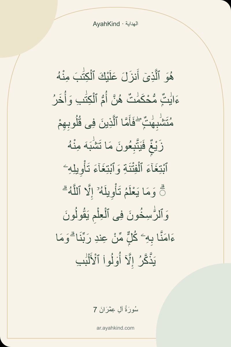 هُوَ ٱلَّذِىٓ أَنزَلَ عَلَيْكَ ٱلْكِتَٰبَ مِنْهُ ءَايَٰتٌۭ مُّحْكَمَٰتٌ هُنَّ أُمُّ ٱلْكِتَٰبِ وَأُخَرُ مُتَشَٰبِهَٰتٌۭ ۖ فَأَمَّا ٱلَّذِينَ فِى قُلُوبِهِمْ زَيْغٌۭ فَيَتَّبِعُونَ مَا تَشَٰبَهَ مِنْهُ ٱبْتِغَآءَ ٱلْفِتْنَةِ وَٱبْتِغَآءَ تَأْوِيلِهِۦ ۗ وَمَا يَعْلَمُ تَأْوِيلَهُۥٓ إِلَّا ٱللَّهُ ۗ وَٱلرَّٰسِخُونَ فِى ٱلْعِلْمِ يَقُولُونَ ءَامَنَّا بِهِۦ كُلٌّۭ مِّنْ عِندِ رَبِّنَا ۗ وَمَا يَذَّكَّرُ إِلَّآ أُو۟لُوا۟ ٱلْأَلْبَٰبِ — سُورَةُ آلِ عِمۡرَانَ 7