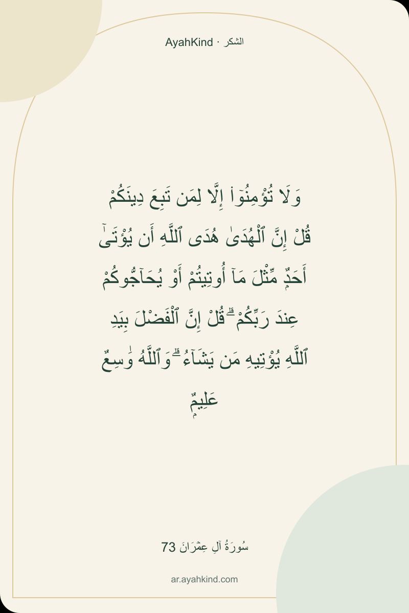 وَلَا تُؤْمِنُوٓا۟ إِلَّا لِمَن تَبِعَ دِينَكُمْ قُلْ إِنَّ ٱلْهُدَىٰ هُدَى ٱللَّهِ أَن يُؤْتَىٰٓ أَحَدٌۭ مِّثْلَ مَآ أُوتِيتُمْ أَوْ يُحَآجُّوكُمْ عِندَ رَبِّكُمْ ۗ قُلْ إِنَّ ٱلْفَضْلَ بِيَدِ ٱللَّهِ يُؤْتِيهِ مَن يَشَآءُ ۗ وَٱللَّهُ وَٰسِعٌ عَلِيمٌۭ — سُورَةُ آلِ عِمۡرَانَ 73