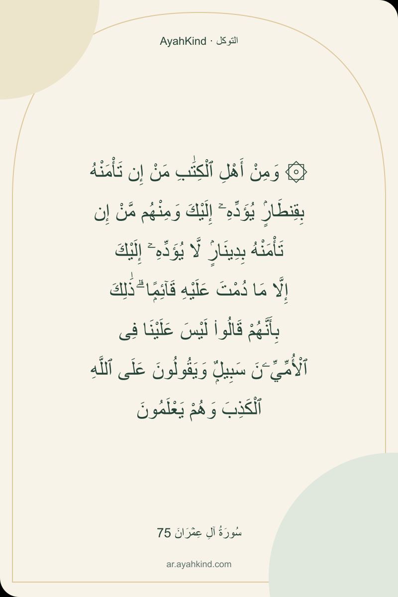 ۞ وَمِنْ أَهْلِ ٱلْكِتَٰبِ مَنْ إِن تَأْمَنْهُ بِقِنطَارٍۢ يُؤَدِّهِۦٓ إِلَيْكَ وَمِنْهُم مَّنْ إِن تَأْمَنْهُ بِدِينَارٍۢ لَّا يُؤَدِّهِۦٓ إِلَيْكَ إِلَّا مَا دُمْتَ عَلَيْهِ قَآئِمًۭا ۗ ذَٰلِكَ بِأَنَّهُمْ قَالُوا۟ لَيْسَ عَلَيْنَا فِى ٱلْأُمِّيِّۦنَ سَبِيلٌۭ وَيَقُولُونَ عَلَى ٱللَّهِ ٱلْكَذِبَ وَهُمْ يَعْلَمُونَ — سُورَةُ آلِ عِمۡرَانَ 75