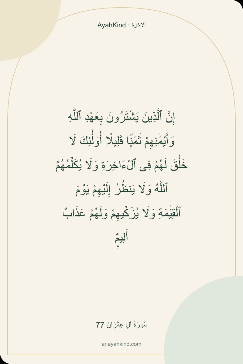 إِنَّ ٱلَّذِينَ يَشْتَرُونَ بِعَهْدِ ٱللَّهِ وَأَيْمَٰنِهِمْ ثَمَنًۭا قَلِيلًا أُو۟لَٰٓئِكَ لَا خَلَٰقَ لَهُمْ فِى ٱلْءَاخِرَةِ وَلَا يُكَلِّمُهُمُ ٱللَّهُ وَلَا يَنظُرُ إِلَيْهِمْ يَوْمَ ٱلْقِيَٰمَةِ وَلَا يُزَكِّيهِمْ وَلَهُمْ عَذَابٌ أَلِيمٌۭ — سُورَةُ آلِ عِمۡرَانَ 77