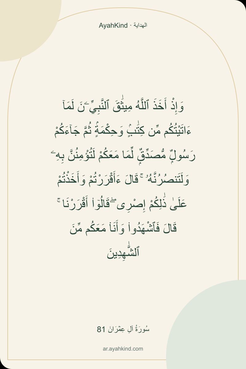 وَإِذْ أَخَذَ ٱللَّهُ مِيثَٰقَ ٱلنَّبِيِّۦنَ لَمَآ ءَاتَيْتُكُم مِّن كِتَٰبٍۢ وَحِكْمَةٍۢ ثُمَّ جَآءَكُمْ رَسُولٌۭ مُّصَدِّقٌۭ لِّمَا مَعَكُمْ لَتُؤْمِنُنَّ بِهِۦ وَلَتَنصُرُنَّهُۥ ۚ قَالَ ءَأَقْرَرْتُمْ وَأَخَذْتُمْ عَلَىٰ ذَٰلِكُمْ إِصْرِى ۖ قَالُوٓا۟ أَقْرَرْنَا ۚ قَالَ فَٱشْهَدُوا۟ وَأَنَا۠ مَعَكُم مِّنَ ٱلشَّٰهِدِينَ — سُورَةُ آلِ عِمۡرَانَ 81