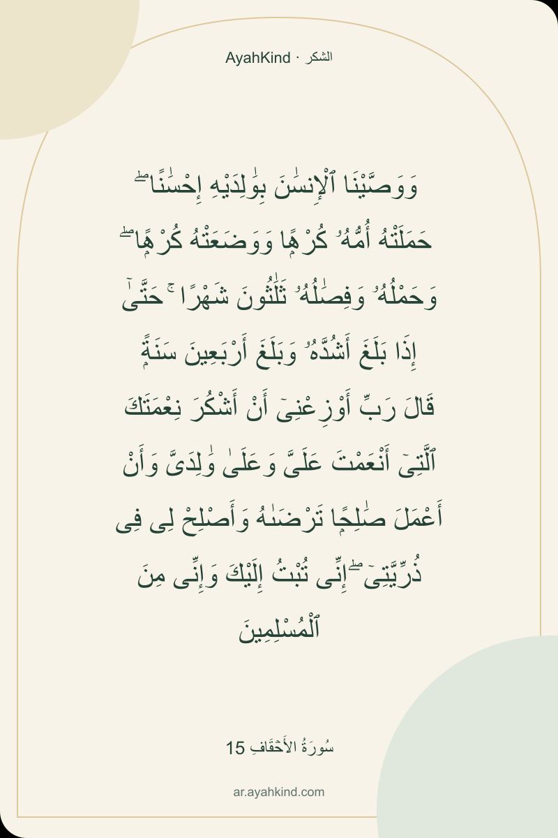 وَوَصَّيْنَا ٱلْإِنسَٰنَ بِوَٰلِدَيْهِ إِحْسَٰنًا ۖ حَمَلَتْهُ أُمُّهُۥ كُرْهًۭا وَوَضَعَتْهُ كُرْهًۭا ۖ وَحَمْلُهُۥ وَفِصَٰلُهُۥ ثَلَٰثُونَ شَهْرًا ۚ حَتَّىٰٓ إِذَا بَلَغَ أَشُدَّهُۥ وَبَلَغَ أَرْبَعِينَ سَنَةًۭ قَالَ رَبِّ أَوْزِعْنِىٓ أَنْ أَشْكُرَ نِعْمَتَكَ ٱلَّتِىٓ أَنْعَمْتَ عَلَىَّ وَعَلَىٰ وَٰلِدَىَّ وَأَنْ أَعْمَلَ صَٰلِحًۭا تَرْضَىٰهُ وَأَصْلِحْ لِى فِى ذُرِّيَّتِىٓ ۖ إِنِّى تُبْتُ إِلَيْكَ وَإِنِّى مِنَ ٱلْمُسْلِمِينَ — سُورَةُ الأَحۡقَافِ 15