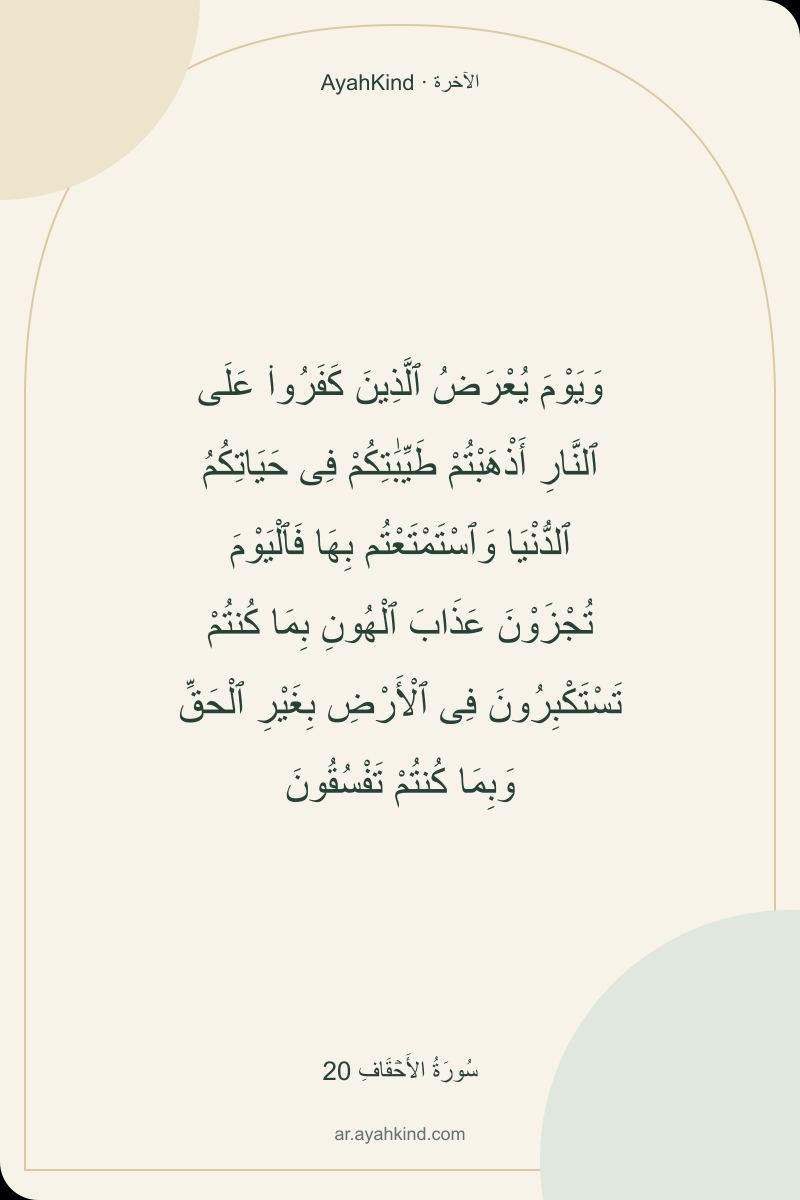وَيَوْمَ يُعْرَضُ ٱلَّذِينَ كَفَرُوا۟ عَلَى ٱلنَّارِ أَذْهَبْتُمْ طَيِّبَٰتِكُمْ فِى حَيَاتِكُمُ ٱلدُّنْيَا وَٱسْتَمْتَعْتُم بِهَا فَٱلْيَوْمَ تُجْزَوْنَ عَذَابَ ٱلْهُونِ بِمَا كُنتُمْ تَسْتَكْبِرُونَ فِى ٱلْأَرْضِ بِغَيْرِ ٱلْحَقِّ وَبِمَا كُنتُمْ تَفْسُقُونَ — سُورَةُ الأَحۡقَافِ 20