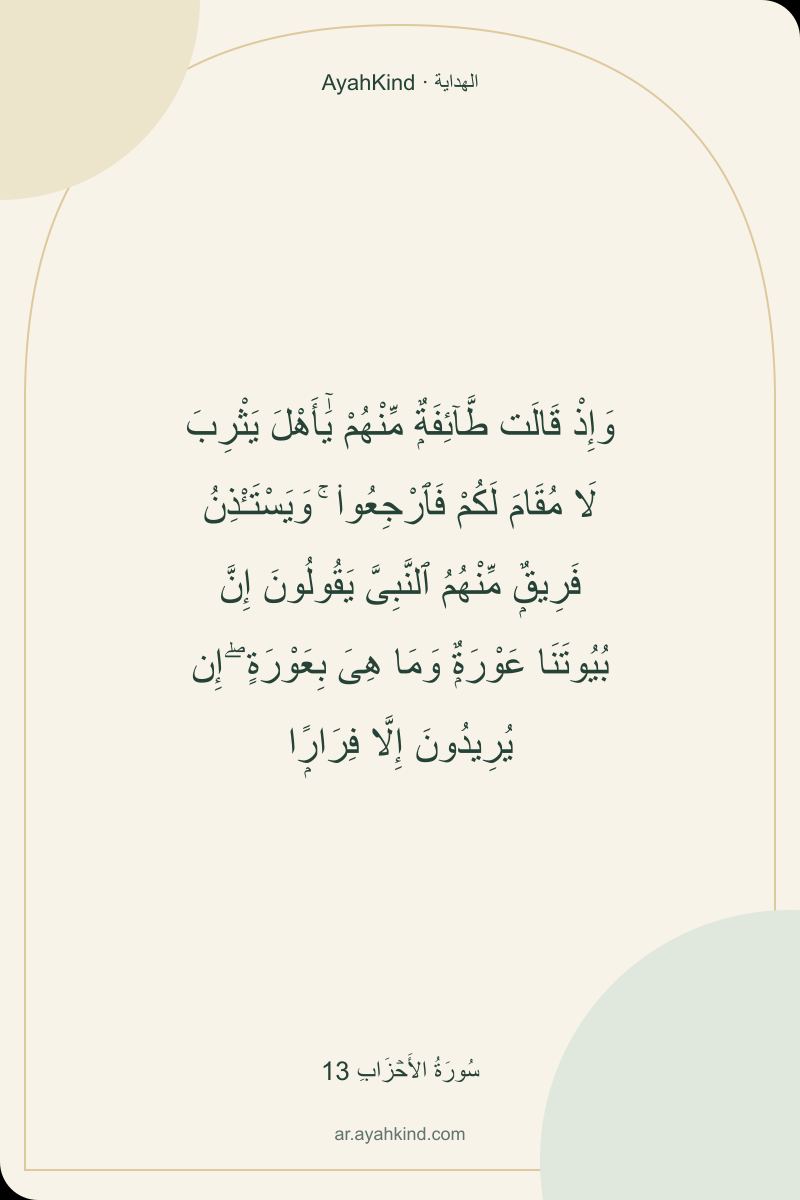 وَإِذْ قَالَت طَّآئِفَةٌۭ مِّنْهُمْ يَٰٓأَهْلَ يَثْرِبَ لَا مُقَامَ لَكُمْ فَٱرْجِعُوا۟ ۚ وَيَسْتَـْٔذِنُ فَرِيقٌۭ مِّنْهُمُ ٱلنَّبِىَّ يَقُولُونَ إِنَّ بُيُوتَنَا عَوْرَةٌۭ وَمَا هِىَ بِعَوْرَةٍ ۖ إِن يُرِيدُونَ إِلَّا فِرَارًۭا — سُورَةُ الأَحۡزَابِ 13