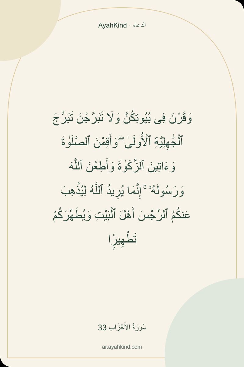 وَقَرْنَ فِى بُيُوتِكُنَّ وَلَا تَبَرَّجْنَ تَبَرُّجَ ٱلْجَٰهِلِيَّةِ ٱلْأُولَىٰ ۖ وَأَقِمْنَ ٱلصَّلَوٰةَ وَءَاتِينَ ٱلزَّكَوٰةَ وَأَطِعْنَ ٱللَّهَ وَرَسُولَهُۥٓ ۚ إِنَّمَا يُرِيدُ ٱللَّهُ لِيُذْهِبَ عَنكُمُ ٱلرِّجْسَ أَهْلَ ٱلْبَيْتِ وَيُطَهِّرَكُمْ تَطْهِيرًۭا — سُورَةُ الأَحۡزَابِ 33