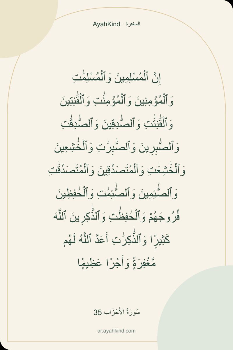إِنَّ ٱلْمُسْلِمِينَ وَٱلْمُسْلِمَٰتِ وَٱلْمُؤْمِنِينَ وَٱلْمُؤْمِنَٰتِ وَٱلْقَٰنِتِينَ وَٱلْقَٰنِتَٰتِ وَٱلصَّٰدِقِينَ وَٱلصَّٰدِقَٰتِ وَٱلصَّٰبِرِينَ وَٱلصَّٰبِرَٰتِ وَٱلْخَٰشِعِينَ وَٱلْخَٰشِعَٰتِ وَٱلْمُتَصَدِّقِينَ وَٱلْمُتَصَدِّقَٰتِ وَٱلصَّٰٓئِمِينَ وَٱلصَّٰٓئِمَٰتِ وَٱلْحَٰفِظِينَ فُرُوجَهُمْ وَٱلْحَٰفِظَٰتِ وَٱلذَّٰكِرِينَ ٱللَّهَ كَثِيرًۭا وَٱلذَّٰكِرَٰتِ أَعَدَّ ٱللَّهُ لَهُم مَّغْفِرَةًۭ وَأَجْرًا عَظِيمًۭا — سُورَةُ الأَحۡزَابِ 35