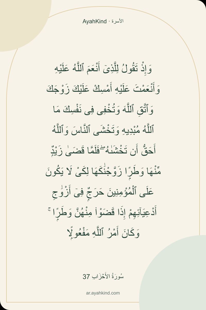 وَإِذْ تَقُولُ لِلَّذِىٓ أَنْعَمَ ٱللَّهُ عَلَيْهِ وَأَنْعَمْتَ عَلَيْهِ أَمْسِكْ عَلَيْكَ زَوْجَكَ وَٱتَّقِ ٱللَّهَ وَتُخْفِى فِى نَفْسِكَ مَا ٱللَّهُ مُبْدِيهِ وَتَخْشَى ٱلنَّاسَ وَٱللَّهُ أَحَقُّ أَن تَخْشَىٰهُ ۖ فَلَمَّا قَضَىٰ زَيْدٌۭ مِّنْهَا وَطَرًۭا زَوَّجْنَٰكَهَا لِكَىْ لَا يَكُونَ عَلَى ٱلْمُؤْمِنِينَ حَرَجٌۭ فِىٓ أَزْوَٰجِ أَدْعِيَآئِهِمْ إِذَا قَضَوْا۟ مِنْهُنَّ وَطَرًۭا ۚ وَكَانَ أَمْرُ ٱللَّهِ مَفْعُولًۭا — سُورَةُ الأَحۡزَابِ 37