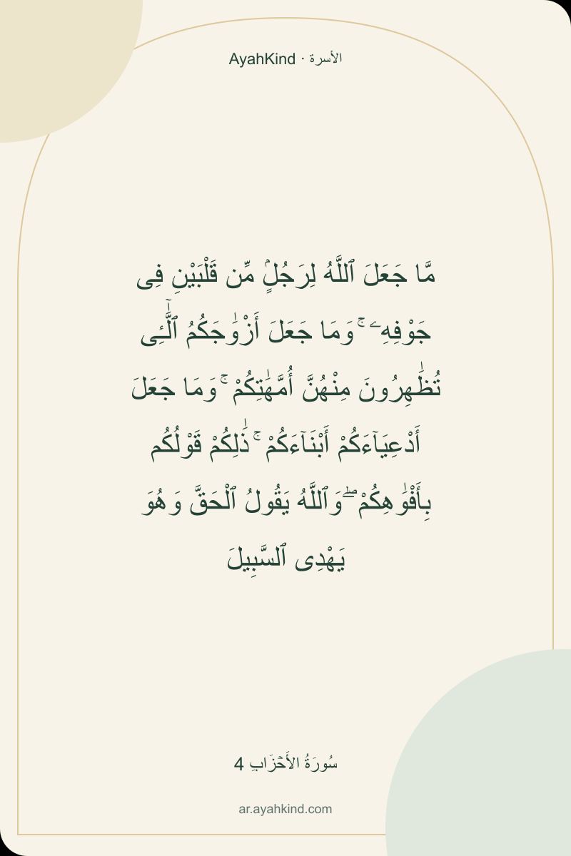 مَّا جَعَلَ ٱللَّهُ لِرَجُلٍۢ مِّن قَلْبَيْنِ فِى جَوْفِهِۦ ۚ وَمَا جَعَلَ أَزْوَٰجَكُمُ ٱلَّٰٓـِٔى تُظَٰهِرُونَ مِنْهُنَّ أُمَّهَٰتِكُمْ ۚ وَمَا جَعَلَ أَدْعِيَآءَكُمْ أَبْنَآءَكُمْ ۚ ذَٰلِكُمْ قَوْلُكُم بِأَفْوَٰهِكُمْ ۖ وَٱللَّهُ يَقُولُ ٱلْحَقَّ وَهُوَ يَهْدِى ٱلسَّبِيلَ — سُورَةُ الأَحۡزَابِ 4