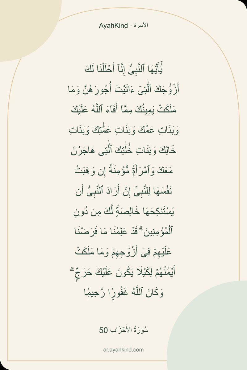 يَٰٓأَيُّهَا ٱلنَّبِىُّ إِنَّآ أَحْلَلْنَا لَكَ أَزْوَٰجَكَ ٱلَّٰتِىٓ ءَاتَيْتَ أُجُورَهُنَّ وَمَا مَلَكَتْ يَمِينُكَ مِمَّآ أَفَآءَ ٱللَّهُ عَلَيْكَ وَبَنَاتِ عَمِّكَ وَبَنَاتِ عَمَّٰتِكَ وَبَنَاتِ خَالِكَ وَبَنَاتِ خَٰلَٰتِكَ ٱلَّٰتِى هَاجَرْنَ مَعَكَ وَٱمْرَأَةًۭ مُّؤْمِنَةً إِن وَهَبَتْ نَفْسَهَا لِلنَّبِىِّ إِنْ أَرَادَ ٱلنَّبِىُّ أَن يَسْتَنكِحَهَا خَالِصَةًۭ لَّكَ مِن دُونِ ٱلْمُؤْمِنِينَ ۗ قَدْ عَلِمْنَا مَا فَرَضْنَا عَلَيْهِمْ فِىٓ أَزْوَٰجِهِمْ وَمَا مَلَكَتْ أَيْمَٰنُهُمْ لِكَيْلَا يَكُونَ عَلَيْكَ حَرَجٌۭ ۗ وَكَانَ ٱللَّهُ غَفُورًۭا رَّحِيمًۭا — سُورَةُ الأَحۡزَابِ 50