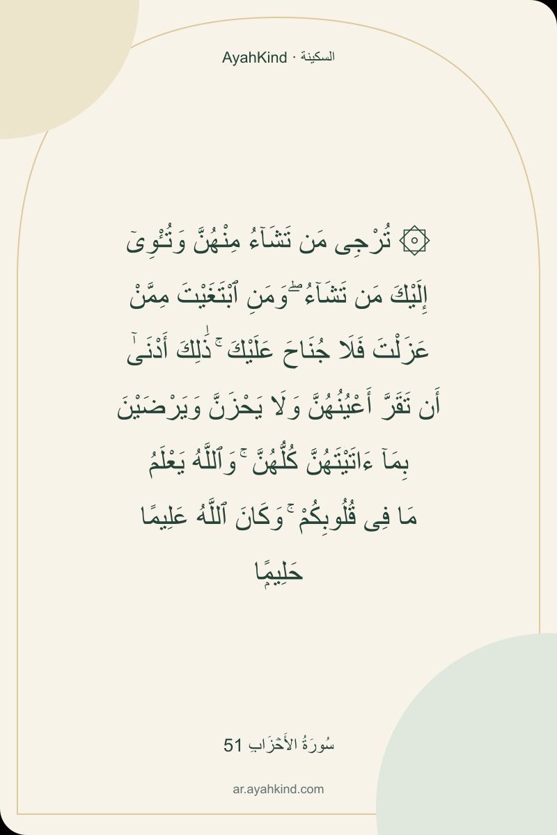 ۞ تُرْجِى مَن تَشَآءُ مِنْهُنَّ وَتُـْٔوِىٓ إِلَيْكَ مَن تَشَآءُ ۖ وَمَنِ ٱبْتَغَيْتَ مِمَّنْ عَزَلْتَ فَلَا جُنَاحَ عَلَيْكَ ۚ ذَٰلِكَ أَدْنَىٰٓ أَن تَقَرَّ أَعْيُنُهُنَّ وَلَا يَحْزَنَّ وَيَرْضَيْنَ بِمَآ ءَاتَيْتَهُنَّ كُلُّهُنَّ ۚ وَٱللَّهُ يَعْلَمُ مَا فِى قُلُوبِكُمْ ۚ وَكَانَ ٱللَّهُ عَلِيمًا حَلِيمًۭا — سُورَةُ الأَحۡزَابِ 51