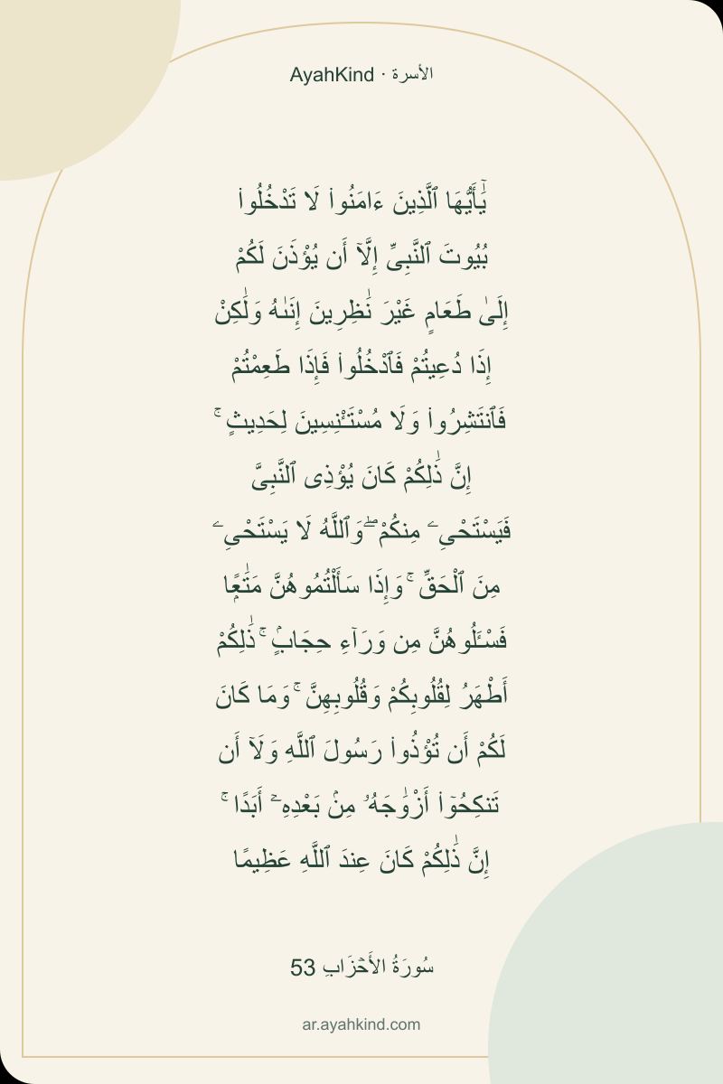 يَٰٓأَيُّهَا ٱلَّذِينَ ءَامَنُوا۟ لَا تَدْخُلُوا۟ بُيُوتَ ٱلنَّبِىِّ إِلَّآ أَن يُؤْذَنَ لَكُمْ إِلَىٰ طَعَامٍ غَيْرَ نَٰظِرِينَ إِنَىٰهُ وَلَٰكِنْ إِذَا دُعِيتُمْ فَٱدْخُلُوا۟ فَإِذَا طَعِمْتُمْ فَٱنتَشِرُوا۟ وَلَا مُسْتَـْٔنِسِينَ لِحَدِيثٍ ۚ إِنَّ ذَٰلِكُمْ كَانَ يُؤْذِى ٱلنَّبِىَّ فَيَسْتَحْىِۦ مِنكُمْ ۖ وَٱللَّهُ لَا يَسْتَحْىِۦ مِنَ ٱلْحَقِّ ۚ وَإِذَا سَأَلْتُمُوهُنَّ مَتَٰعًۭا فَسْـَٔلُوهُنَّ مِن وَرَآءِ حِجَابٍۢ ۚ ذَٰلِكُمْ أَطْهَرُ لِقُلُوبِكُمْ وَقُلُوبِهِنَّ ۚ وَمَا كَانَ لَكُمْ أَن تُؤْذُوا۟ رَسُولَ ٱللَّهِ وَلَآ أَن تَنكِحُوٓا۟ أَزْوَٰجَهُۥ مِنۢ بَعْدِهِۦٓ أَبَدًا ۚ إِنَّ ذَٰلِكُمْ كَانَ عِندَ ٱللَّهِ عَظِيمًا — سُورَةُ الأَحۡزَابِ 53