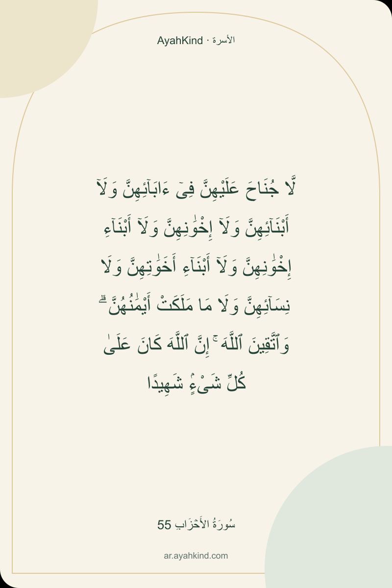 لَّا جُنَاحَ عَلَيْهِنَّ فِىٓ ءَابَآئِهِنَّ وَلَآ أَبْنَآئِهِنَّ وَلَآ إِخْوَٰنِهِنَّ وَلَآ أَبْنَآءِ إِخْوَٰنِهِنَّ وَلَآ أَبْنَآءِ أَخَوَٰتِهِنَّ وَلَا نِسَآئِهِنَّ وَلَا مَا مَلَكَتْ أَيْمَٰنُهُنَّ ۗ وَٱتَّقِينَ ٱللَّهَ ۚ إِنَّ ٱللَّهَ كَانَ عَلَىٰ كُلِّ شَىْءٍۢ شَهِيدًا — سُورَةُ الأَحۡزَابِ 55