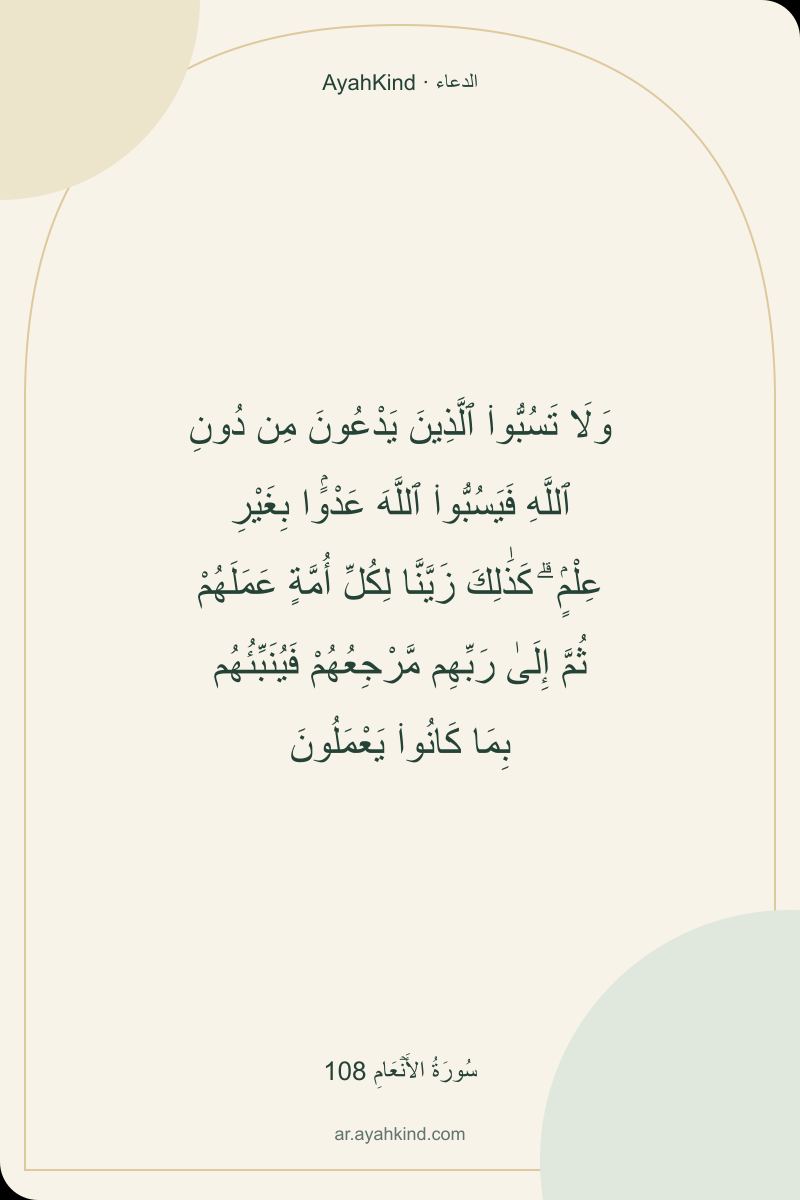 وَلَا تَسُبُّوا۟ ٱلَّذِينَ يَدْعُونَ مِن دُونِ ٱللَّهِ فَيَسُبُّوا۟ ٱللَّهَ عَدْوًۢا بِغَيْرِ عِلْمٍۢ ۗ كَذَٰلِكَ زَيَّنَّا لِكُلِّ أُمَّةٍ عَمَلَهُمْ ثُمَّ إِلَىٰ رَبِّهِم مَّرْجِعُهُمْ فَيُنَبِّئُهُم بِمَا كَانُوا۟ يَعْمَلُونَ — سُورَةُ الأَنۡعَامِ 108