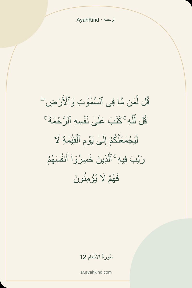 قُل لِّمَن مَّا فِى ٱلسَّمَٰوَٰتِ وَٱلْأَرْضِ ۖ قُل لِّلَّهِ ۚ كَتَبَ عَلَىٰ نَفْسِهِ ٱلرَّحْمَةَ ۚ لَيَجْمَعَنَّكُمْ إِلَىٰ يَوْمِ ٱلْقِيَٰمَةِ لَا رَيْبَ فِيهِ ۚ ٱلَّذِينَ خَسِرُوٓا۟ أَنفُسَهُمْ فَهُمْ لَا يُؤْمِنُونَ — سُورَةُ الأَنۡعَامِ 12