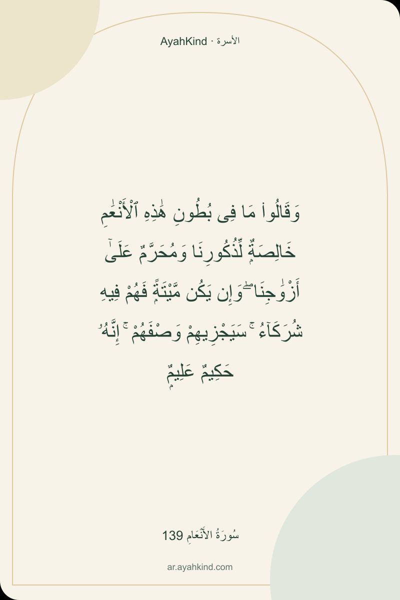وَقَالُوا۟ مَا فِى بُطُونِ هَٰذِهِ ٱلْأَنْعَٰمِ خَالِصَةٌۭ لِّذُكُورِنَا وَمُحَرَّمٌ عَلَىٰٓ أَزْوَٰجِنَا ۖ وَإِن يَكُن مَّيْتَةًۭ فَهُمْ فِيهِ شُرَكَآءُ ۚ سَيَجْزِيهِمْ وَصْفَهُمْ ۚ إِنَّهُۥ حَكِيمٌ عَلِيمٌۭ — سُورَةُ الأَنۡعَامِ 139