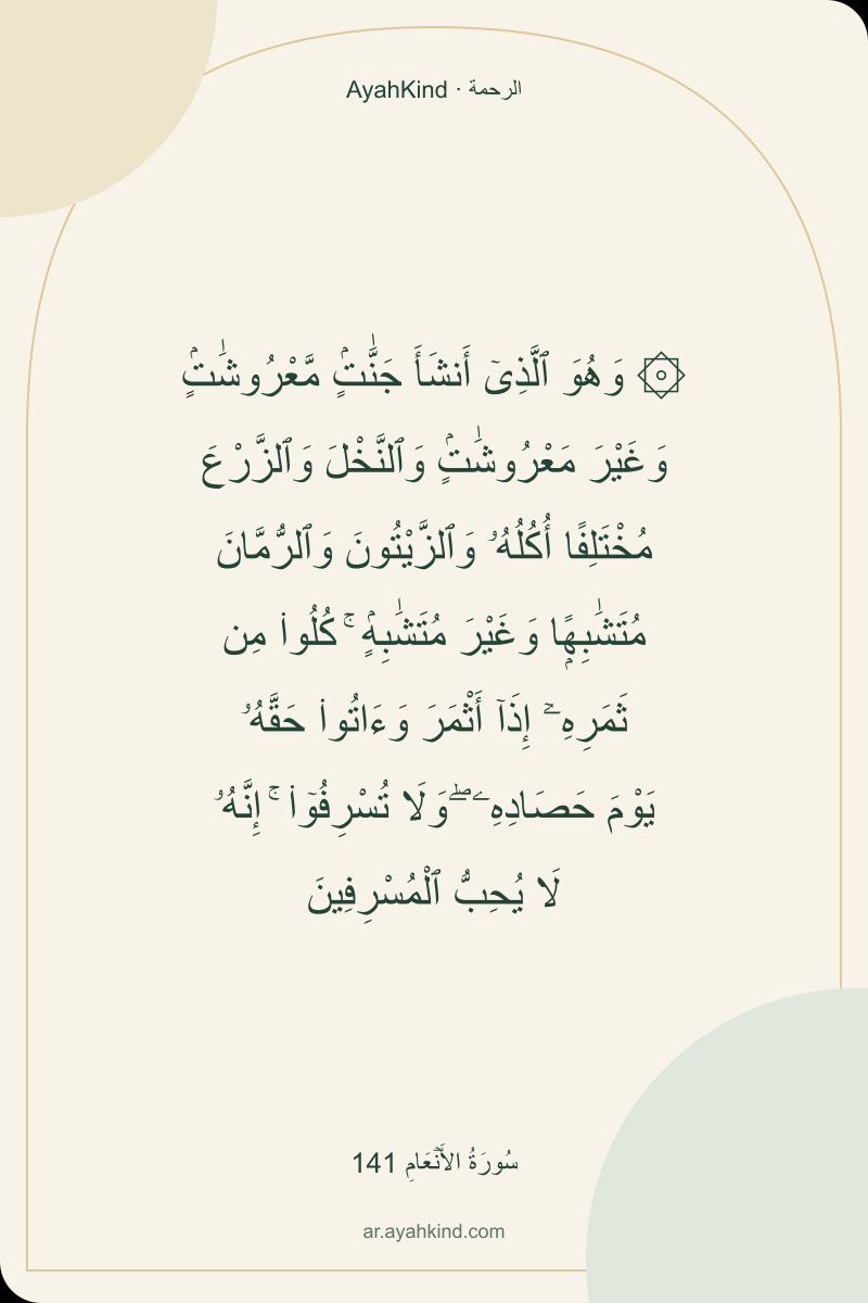۞ وَهُوَ ٱلَّذِىٓ أَنشَأَ جَنَّٰتٍۢ مَّعْرُوشَٰتٍۢ وَغَيْرَ مَعْرُوشَٰتٍۢ وَٱلنَّخْلَ وَٱلزَّرْعَ مُخْتَلِفًا أُكُلُهُۥ وَٱلزَّيْتُونَ وَٱلرُّمَّانَ مُتَشَٰبِهًۭا وَغَيْرَ مُتَشَٰبِهٍۢ ۚ كُلُوا۟ مِن ثَمَرِهِۦٓ إِذَآ أَثْمَرَ وَءَاتُوا۟ حَقَّهُۥ يَوْمَ حَصَادِهِۦ ۖ وَلَا تُسْرِفُوٓا۟ ۚ إِنَّهُۥ لَا يُحِبُّ ٱلْمُسْرِفِينَ — سُورَةُ الأَنۡعَامِ 141