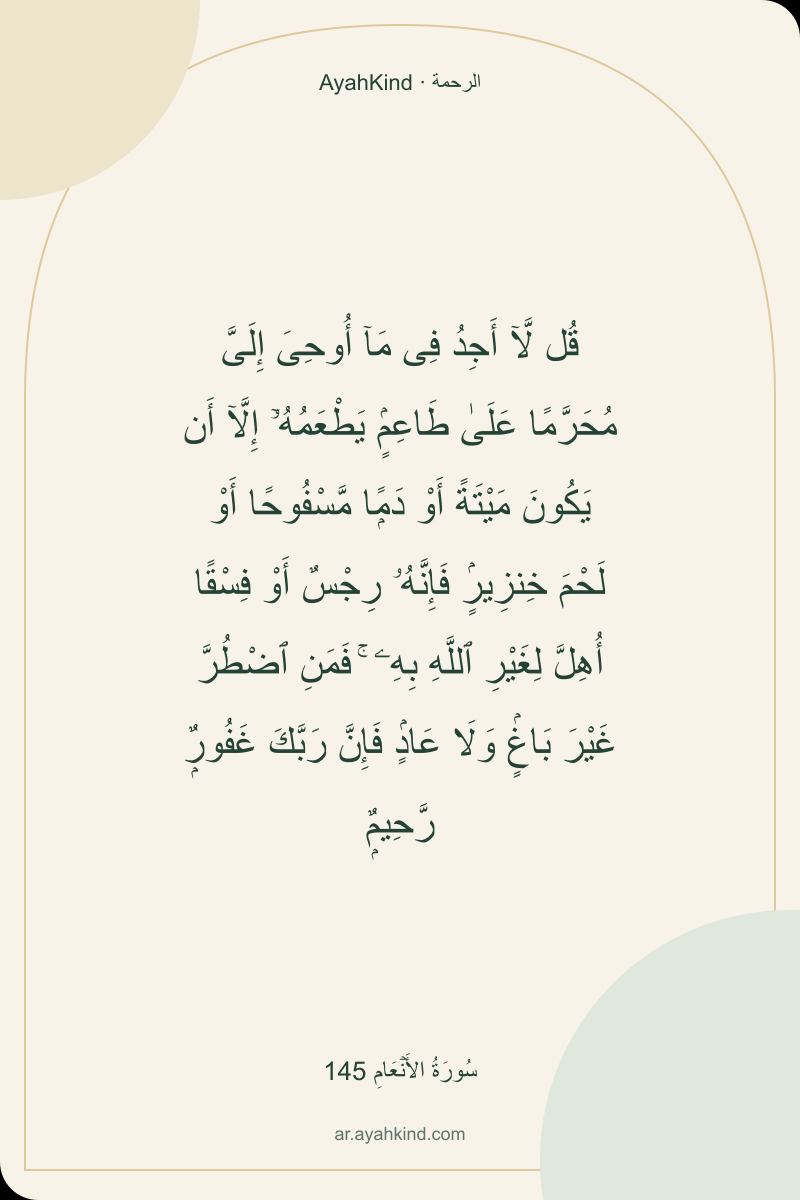 قُل لَّآ أَجِدُ فِى مَآ أُوحِىَ إِلَىَّ مُحَرَّمًا عَلَىٰ طَاعِمٍۢ يَطْعَمُهُۥٓ إِلَّآ أَن يَكُونَ مَيْتَةً أَوْ دَمًۭا مَّسْفُوحًا أَوْ لَحْمَ خِنزِيرٍۢ فَإِنَّهُۥ رِجْسٌ أَوْ فِسْقًا أُهِلَّ لِغَيْرِ ٱللَّهِ بِهِۦ ۚ فَمَنِ ٱضْطُرَّ غَيْرَ بَاغٍۢ وَلَا عَادٍۢ فَإِنَّ رَبَّكَ غَفُورٌۭ رَّحِيمٌۭ — سُورَةُ الأَنۡعَامِ 145