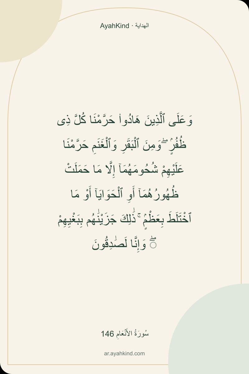 وَعَلَى ٱلَّذِينَ هَادُوا۟ حَرَّمْنَا كُلَّ ذِى ظُفُرٍۢ ۖ وَمِنَ ٱلْبَقَرِ وَٱلْغَنَمِ حَرَّمْنَا عَلَيْهِمْ شُحُومَهُمَآ إِلَّا مَا حَمَلَتْ ظُهُورُهُمَآ أَوِ ٱلْحَوَايَآ أَوْ مَا ٱخْتَلَطَ بِعَظْمٍۢ ۚ ذَٰلِكَ جَزَيْنَٰهُم بِبَغْيِهِمْ ۖ وَإِنَّا لَصَٰدِقُونَ — سُورَةُ الأَنۡعَامِ 146