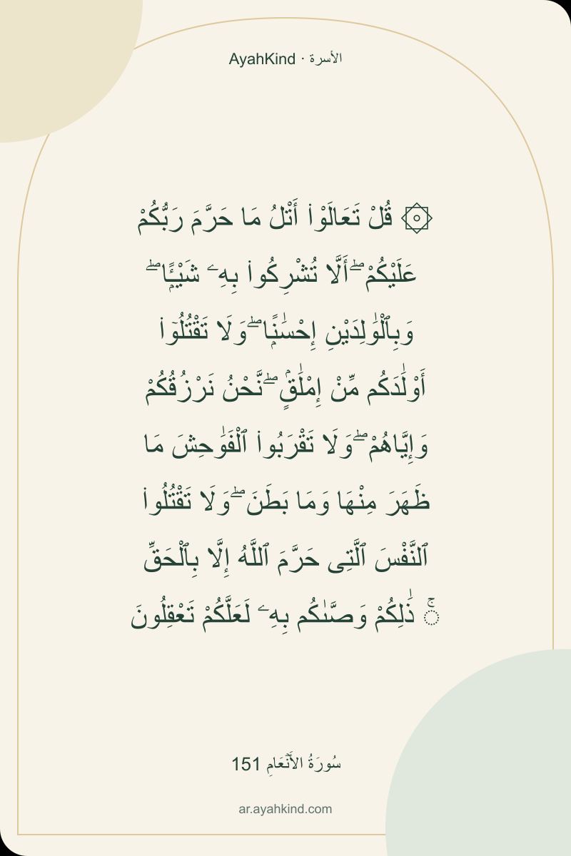 ۞ قُلْ تَعَالَوْا۟ أَتْلُ مَا حَرَّمَ رَبُّكُمْ عَلَيْكُمْ ۖ أَلَّا تُشْرِكُوا۟ بِهِۦ شَيْـًۭٔا ۖ وَبِٱلْوَٰلِدَيْنِ إِحْسَٰنًۭا ۖ وَلَا تَقْتُلُوٓا۟ أَوْلَٰدَكُم مِّنْ إِمْلَٰقٍۢ ۖ نَّحْنُ نَرْزُقُكُمْ وَإِيَّاهُمْ ۖ وَلَا تَقْرَبُوا۟ ٱلْفَوَٰحِشَ مَا ظَهَرَ مِنْهَا وَمَا بَطَنَ ۖ وَلَا تَقْتُلُوا۟ ٱلنَّفْسَ ٱلَّتِى حَرَّمَ ٱللَّهُ إِلَّا بِٱلْحَقِّ ۚ ذَٰلِكُمْ وَصَّىٰكُم بِهِۦ لَعَلَّكُمْ تَعْقِلُونَ — سُورَةُ الأَنۡعَامِ 151