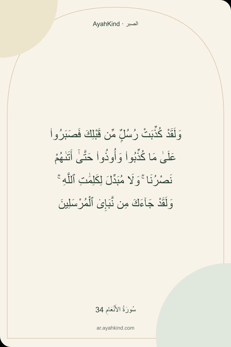 وَلَقَدْ كُذِّبَتْ رُسُلٌۭ مِّن قَبْلِكَ فَصَبَرُوا۟ عَلَىٰ مَا كُذِّبُوا۟ وَأُوذُوا۟ حَتَّىٰٓ أَتَىٰهُمْ نَصْرُنَا ۚ وَلَا مُبَدِّلَ لِكَلِمَٰتِ ٱللَّهِ ۚ وَلَقَدْ جَآءَكَ مِن نَّبَإِى۟ ٱلْمُرْسَلِينَ — سُورَةُ الأَنۡعَامِ 34