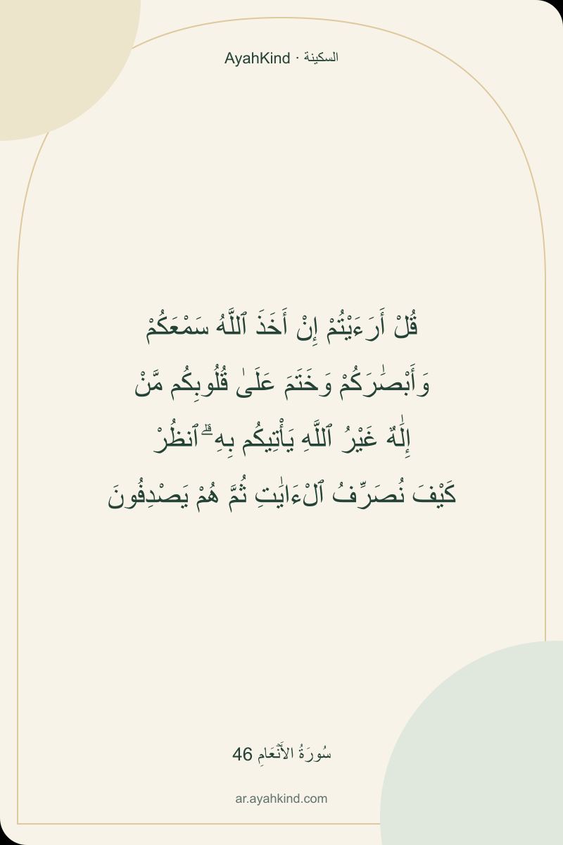 قُلْ أَرَءَيْتُمْ إِنْ أَخَذَ ٱللَّهُ سَمْعَكُمْ وَأَبْصَٰرَكُمْ وَخَتَمَ عَلَىٰ قُلُوبِكُم مَّنْ إِلَٰهٌ غَيْرُ ٱللَّهِ يَأْتِيكُم بِهِ ۗ ٱنظُرْ كَيْفَ نُصَرِّفُ ٱلْءَايَٰتِ ثُمَّ هُمْ يَصْدِفُونَ — سُورَةُ الأَنۡعَامِ 46