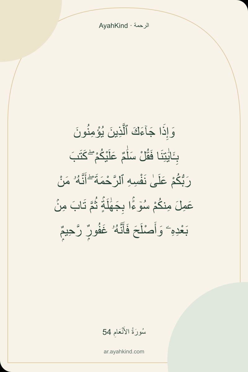 وَإِذَا جَآءَكَ ٱلَّذِينَ يُؤْمِنُونَ بِـَٔايَٰتِنَا فَقُلْ سَلَٰمٌ عَلَيْكُمْ ۖ كَتَبَ رَبُّكُمْ عَلَىٰ نَفْسِهِ ٱلرَّحْمَةَ ۖ أَنَّهُۥ مَنْ عَمِلَ مِنكُمْ سُوٓءًۢا بِجَهَٰلَةٍۢ ثُمَّ تَابَ مِنۢ بَعْدِهِۦ وَأَصْلَحَ فَأَنَّهُۥ غَفُورٌۭ رَّحِيمٌۭ — سُورَةُ الأَنۡعَامِ 54