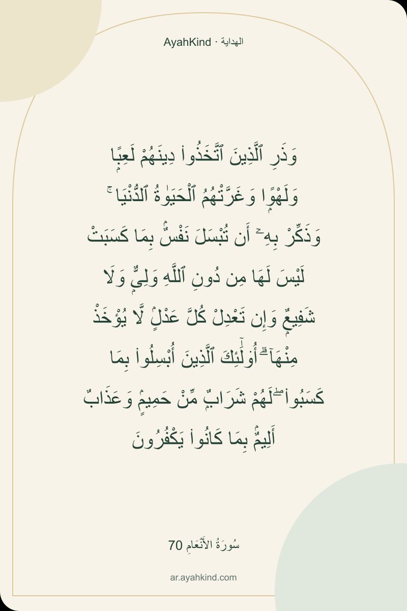 وَذَرِ ٱلَّذِينَ ٱتَّخَذُوا۟ دِينَهُمْ لَعِبًۭا وَلَهْوًۭا وَغَرَّتْهُمُ ٱلْحَيَوٰةُ ٱلدُّنْيَا ۚ وَذَكِّرْ بِهِۦٓ أَن تُبْسَلَ نَفْسٌۢ بِمَا كَسَبَتْ لَيْسَ لَهَا مِن دُونِ ٱللَّهِ وَلِىٌّۭ وَلَا شَفِيعٌۭ وَإِن تَعْدِلْ كُلَّ عَدْلٍۢ لَّا يُؤْخَذْ مِنْهَآ ۗ أُو۟لَٰٓئِكَ ٱلَّذِينَ أُبْسِلُوا۟ بِمَا كَسَبُوا۟ ۖ لَهُمْ شَرَابٌۭ مِّنْ حَمِيمٍۢ وَعَذَابٌ أَلِيمٌۢ بِمَا كَانُوا۟ يَكْفُرُونَ — سُورَةُ الأَنۡعَامِ 70