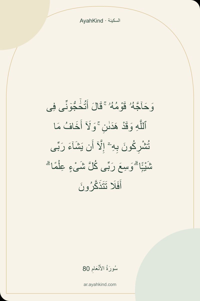وَحَآجَّهُۥ قَوْمُهُۥ ۚ قَالَ أَتُحَٰٓجُّوٓنِّى فِى ٱللَّهِ وَقَدْ هَدَىٰنِ ۚ وَلَآ أَخَافُ مَا تُشْرِكُونَ بِهِۦٓ إِلَّآ أَن يَشَآءَ رَبِّى شَيْـًۭٔا ۗ وَسِعَ رَبِّى كُلَّ شَىْءٍ عِلْمًا ۗ أَفَلَا تَتَذَكَّرُونَ — سُورَةُ الأَنۡعَامِ 80