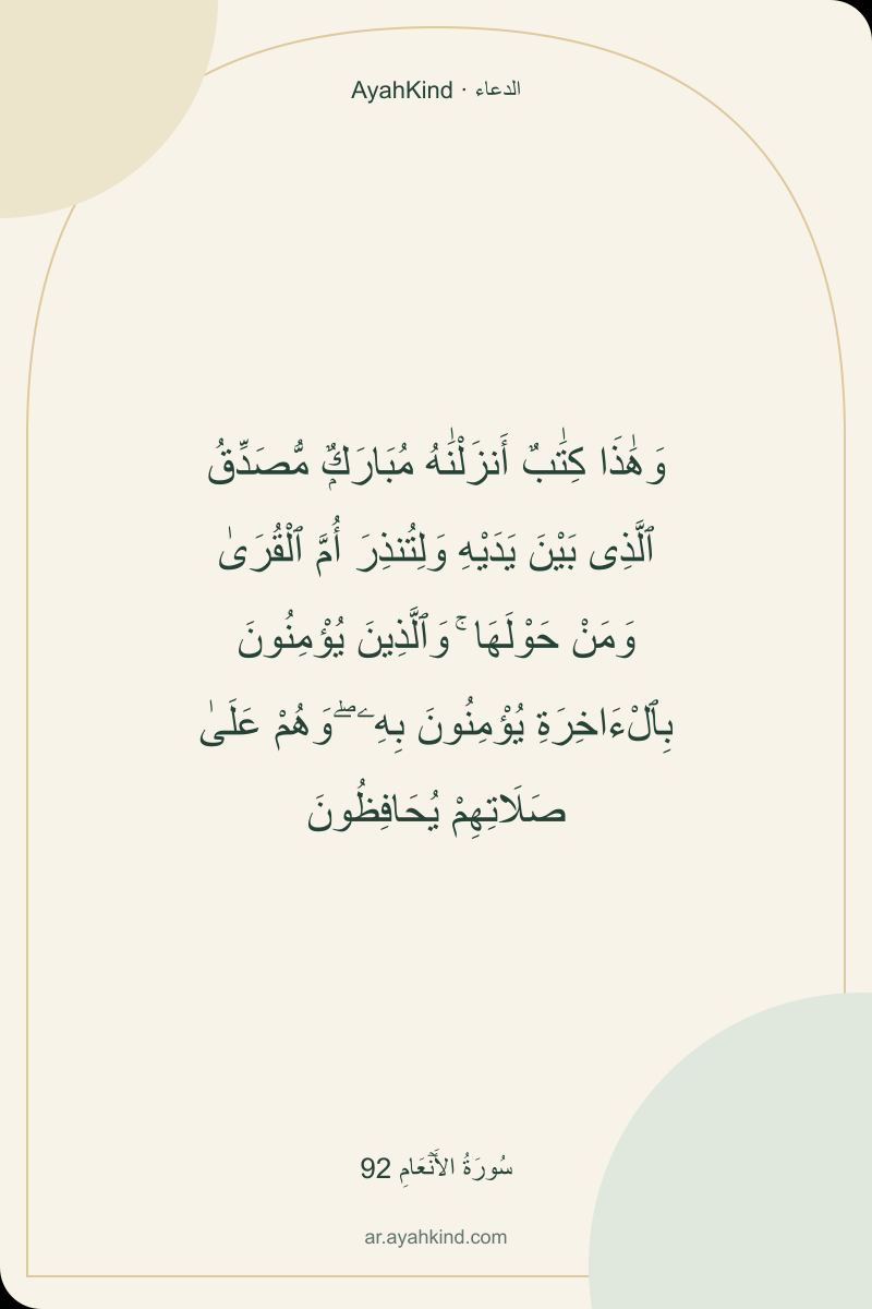 وَهَٰذَا كِتَٰبٌ أَنزَلْنَٰهُ مُبَارَكٌۭ مُّصَدِّقُ ٱلَّذِى بَيْنَ يَدَيْهِ وَلِتُنذِرَ أُمَّ ٱلْقُرَىٰ وَمَنْ حَوْلَهَا ۚ وَٱلَّذِينَ يُؤْمِنُونَ بِٱلْءَاخِرَةِ يُؤْمِنُونَ بِهِۦ ۖ وَهُمْ عَلَىٰ صَلَاتِهِمْ يُحَافِظُونَ — سُورَةُ الأَنۡعَامِ 92