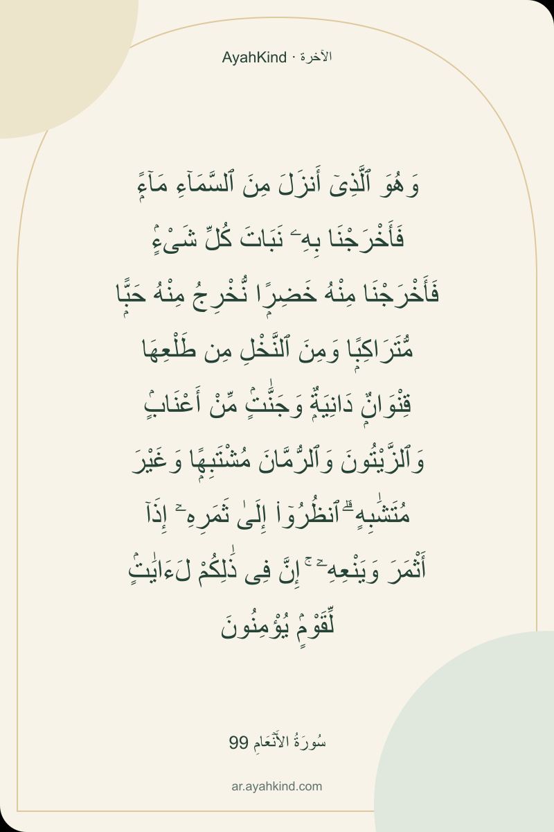 وَهُوَ ٱلَّذِىٓ أَنزَلَ مِنَ ٱلسَّمَآءِ مَآءًۭ فَأَخْرَجْنَا بِهِۦ نَبَاتَ كُلِّ شَىْءٍۢ فَأَخْرَجْنَا مِنْهُ خَضِرًۭا نُّخْرِجُ مِنْهُ حَبًّۭا مُّتَرَاكِبًۭا وَمِنَ ٱلنَّخْلِ مِن طَلْعِهَا قِنْوَانٌۭ دَانِيَةٌۭ وَجَنَّٰتٍۢ مِّنْ أَعْنَابٍۢ وَٱلزَّيْتُونَ وَٱلرُّمَّانَ مُشْتَبِهًۭا وَغَيْرَ مُتَشَٰبِهٍ ۗ ٱنظُرُوٓا۟ إِلَىٰ ثَمَرِهِۦٓ إِذَآ أَثْمَرَ وَيَنْعِهِۦٓ ۚ إِنَّ فِى ذَٰلِكُمْ لَءَايَٰتٍۢ لِّقَوْمٍۢ يُؤْمِنُونَ — سُورَةُ الأَنۡعَامِ 99