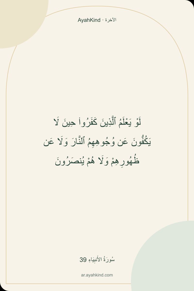 لَوْ يَعْلَمُ ٱلَّذِينَ كَفَرُوا۟ حِينَ لَا يَكُفُّونَ عَن وُجُوهِهِمُ ٱلنَّارَ وَلَا عَن ظُهُورِهِمْ وَلَا هُمْ يُنصَرُونَ — سُورَةُ الأَنبِيَاءِ 39
