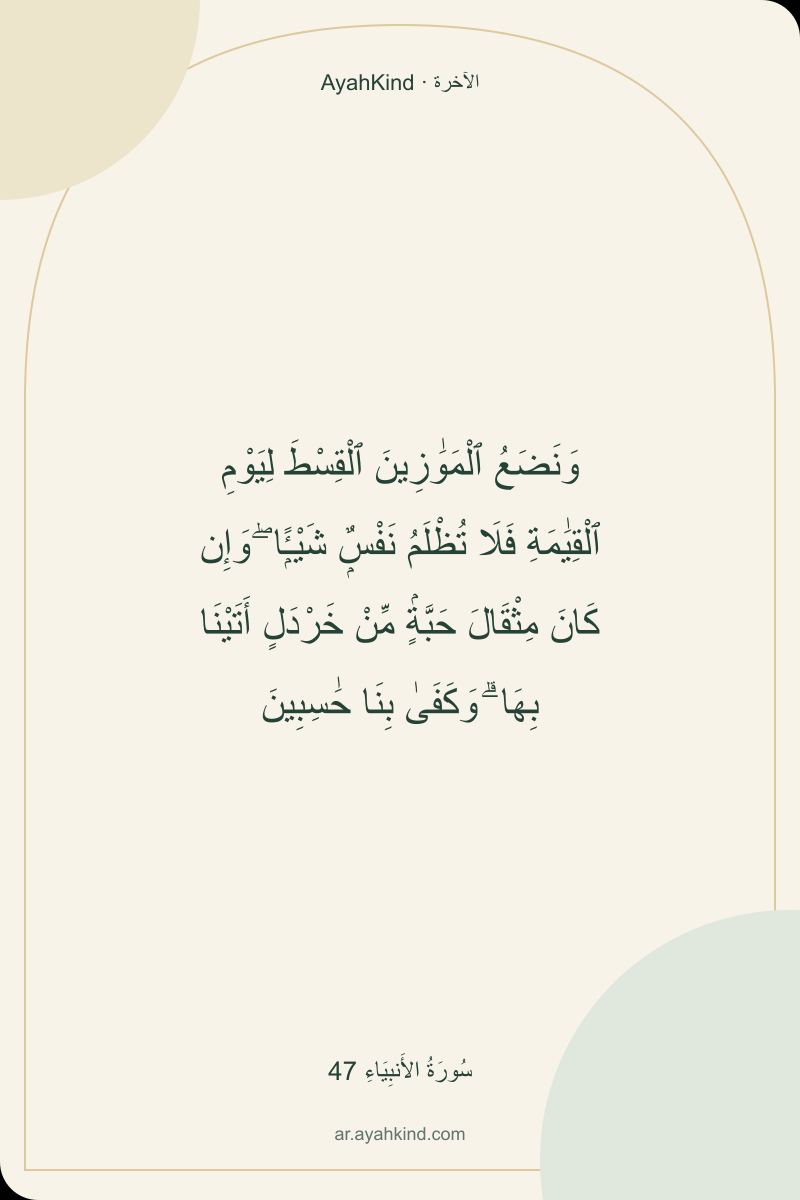 وَنَضَعُ ٱلْمَوَٰزِينَ ٱلْقِسْطَ لِيَوْمِ ٱلْقِيَٰمَةِ فَلَا تُظْلَمُ نَفْسٌۭ شَيْـًۭٔا ۖ وَإِن كَانَ مِثْقَالَ حَبَّةٍۢ مِّنْ خَرْدَلٍ أَتَيْنَا بِهَا ۗ وَكَفَىٰ بِنَا حَٰسِبِينَ — سُورَةُ الأَنبِيَاءِ 47
