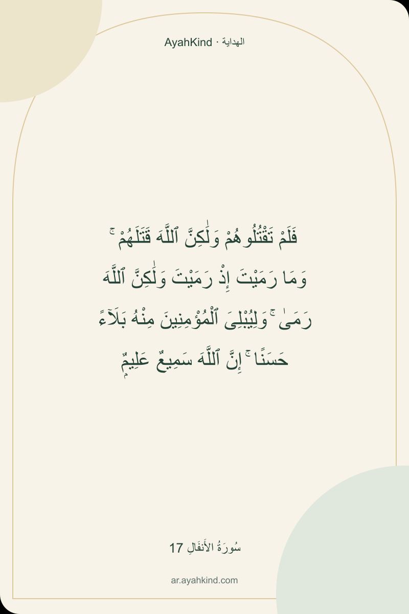 فَلَمْ تَقْتُلُوهُمْ وَلَٰكِنَّ ٱللَّهَ قَتَلَهُمْ ۚ وَمَا رَمَيْتَ إِذْ رَمَيْتَ وَلَٰكِنَّ ٱللَّهَ رَمَىٰ ۚ وَلِيُبْلِىَ ٱلْمُؤْمِنِينَ مِنْهُ بَلَآءً حَسَنًا ۚ إِنَّ ٱللَّهَ سَمِيعٌ عَلِيمٌۭ — سُورَةُ الأَنفَالِ 17