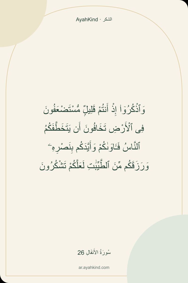 وَٱذْكُرُوٓا۟ إِذْ أَنتُمْ قَلِيلٌۭ مُّسْتَضْعَفُونَ فِى ٱلْأَرْضِ تَخَافُونَ أَن يَتَخَطَّفَكُمُ ٱلنَّاسُ فَـَٔاوَىٰكُمْ وَأَيَّدَكُم بِنَصْرِهِۦ وَرَزَقَكُم مِّنَ ٱلطَّيِّبَٰتِ لَعَلَّكُمْ تَشْكُرُونَ — سُورَةُ الأَنفَالِ 26