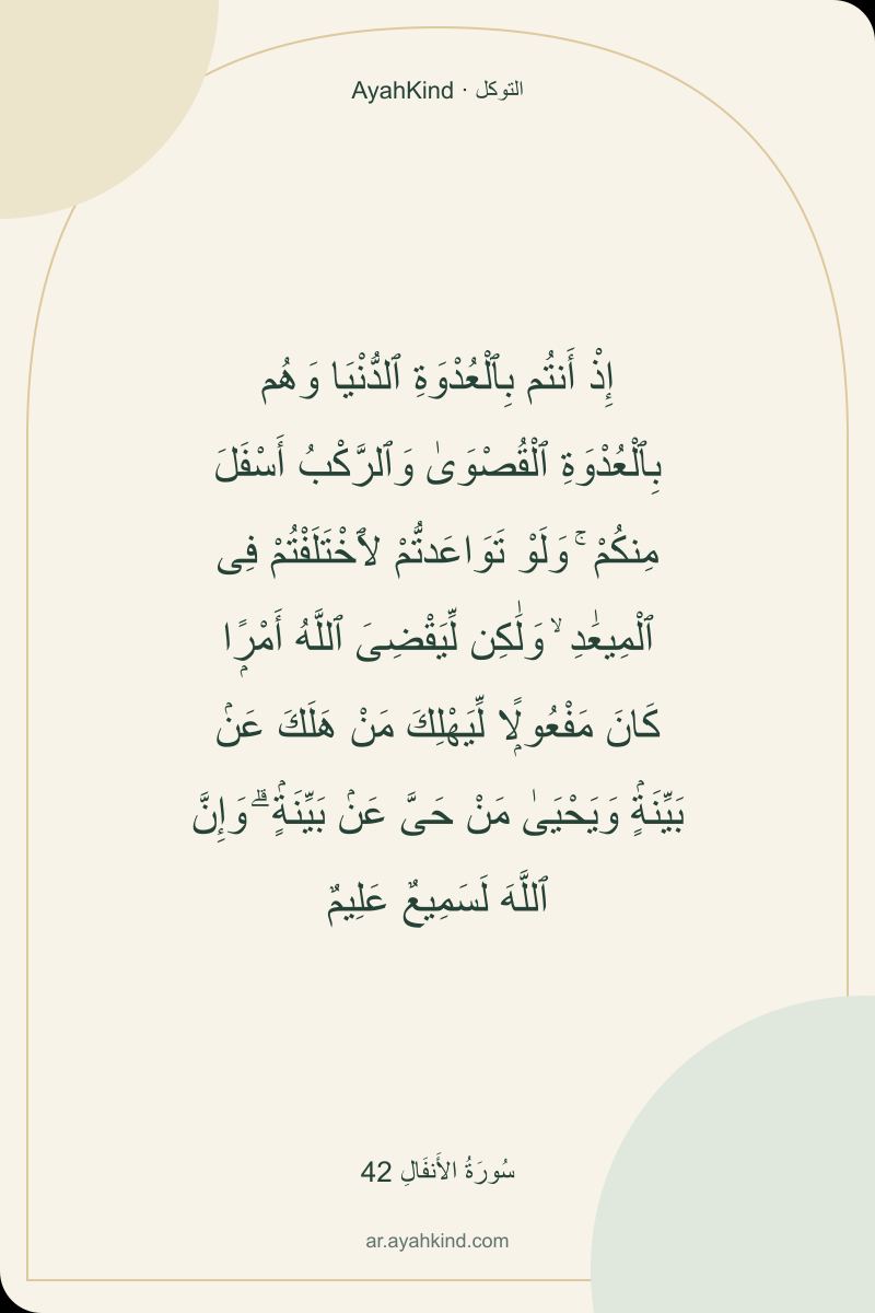 إِذْ أَنتُم بِٱلْعُدْوَةِ ٱلدُّنْيَا وَهُم بِٱلْعُدْوَةِ ٱلْقُصْوَىٰ وَٱلرَّكْبُ أَسْفَلَ مِنكُمْ ۚ وَلَوْ تَوَاعَدتُّمْ لَٱخْتَلَفْتُمْ فِى ٱلْمِيعَٰدِ ۙ وَلَٰكِن لِّيَقْضِىَ ٱللَّهُ أَمْرًۭا كَانَ مَفْعُولًۭا لِّيَهْلِكَ مَنْ هَلَكَ عَنۢ بَيِّنَةٍۢ وَيَحْيَىٰ مَنْ حَىَّ عَنۢ بَيِّنَةٍۢ ۗ وَإِنَّ ٱللَّهَ لَسَمِيعٌ عَلِيمٌ — سُورَةُ الأَنفَالِ 42