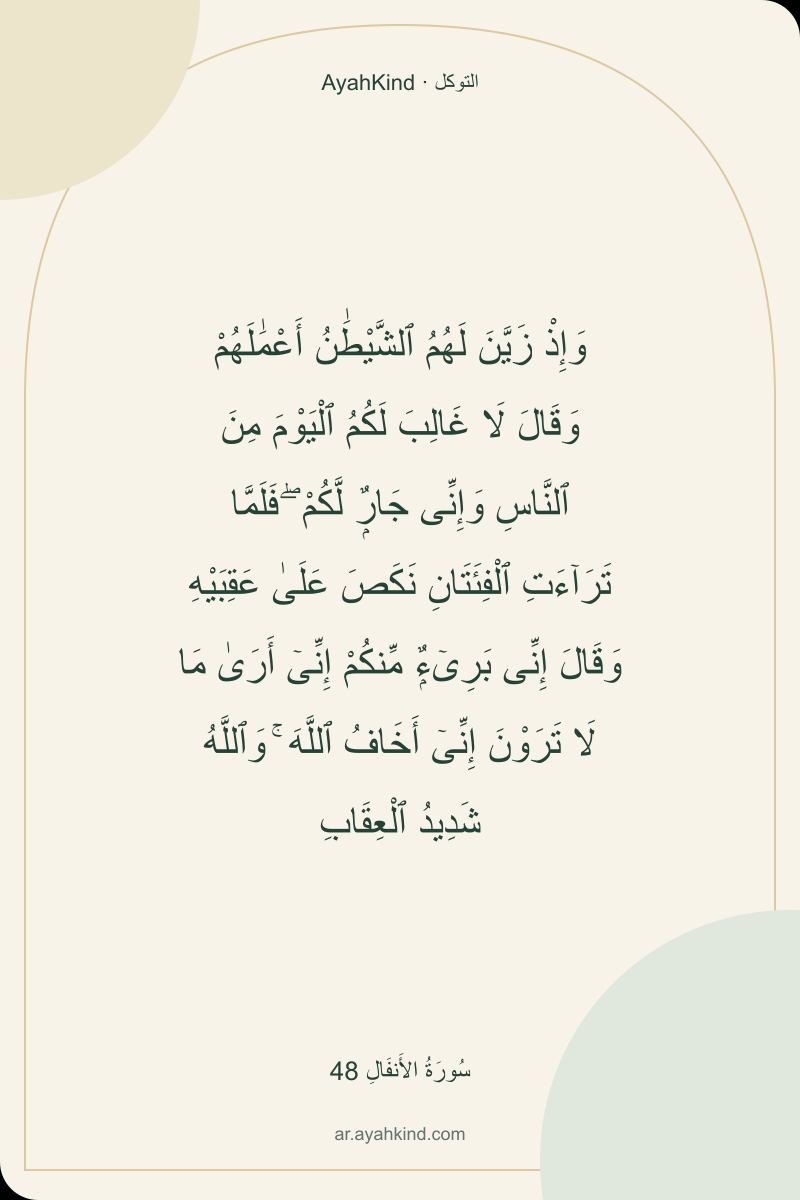 وَإِذْ زَيَّنَ لَهُمُ ٱلشَّيْطَٰنُ أَعْمَٰلَهُمْ وَقَالَ لَا غَالِبَ لَكُمُ ٱلْيَوْمَ مِنَ ٱلنَّاسِ وَإِنِّى جَارٌۭ لَّكُمْ ۖ فَلَمَّا تَرَآءَتِ ٱلْفِئَتَانِ نَكَصَ عَلَىٰ عَقِبَيْهِ وَقَالَ إِنِّى بَرِىٓءٌۭ مِّنكُمْ إِنِّىٓ أَرَىٰ مَا لَا تَرَوْنَ إِنِّىٓ أَخَافُ ٱللَّهَ ۚ وَٱللَّهُ شَدِيدُ ٱلْعِقَابِ — سُورَةُ الأَنفَالِ 48