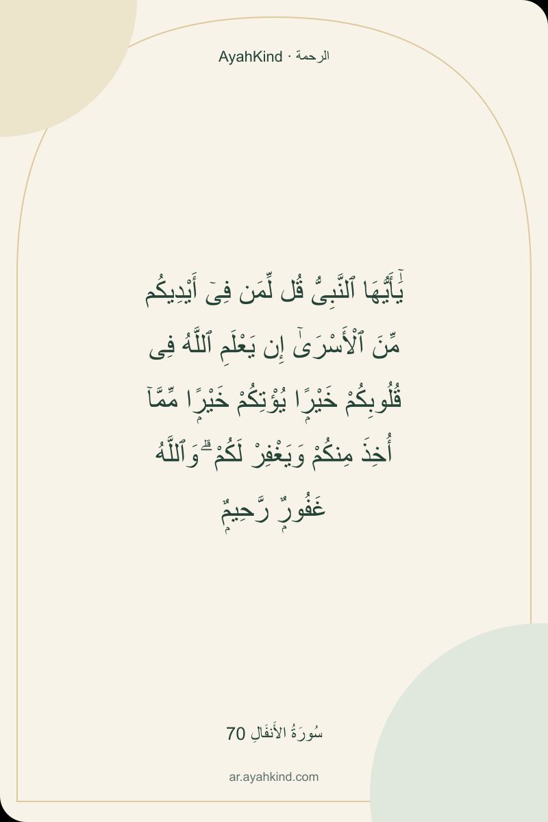 يَٰٓأَيُّهَا ٱلنَّبِىُّ قُل لِّمَن فِىٓ أَيْدِيكُم مِّنَ ٱلْأَسْرَىٰٓ إِن يَعْلَمِ ٱللَّهُ فِى قُلُوبِكُمْ خَيْرًۭا يُؤْتِكُمْ خَيْرًۭا مِّمَّآ أُخِذَ مِنكُمْ وَيَغْفِرْ لَكُمْ ۗ وَٱللَّهُ غَفُورٌۭ رَّحِيمٌۭ — سُورَةُ الأَنفَالِ 70